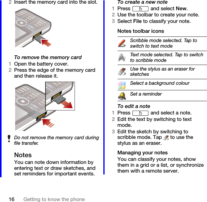 16 Getting to know the phone2Insert the memory card into the slot.To remove the memory card1Open the battery cover.2Press the edge of the memory card and then release it.NotesYou can note down information by entering text or draw sketches, and set reminders for important events.To create a new note1Press   and select New.2Use the toolbar to create your note.3Select File to classify your note.Notes toolbar iconsTo edit a note1Press   and select a note.2Edit the text by switching to text mode.3Edit the sketch by switching to scribble mode. Tap   to use the stylus as an eraser.Managing your notesYou can classify your notes, show them in a grid or a list, or synchronize them with a remote server.Do not remove the memory card during file transfer.Scribble mode selected. Tap to switch to text modeText mode selected. Tap to switch to scribble modeUse the stylus as an eraser for sketchesSelect a background colourSet a reminder