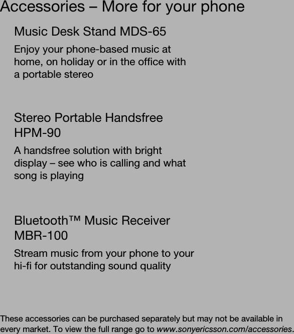 Accessories – More for your phoneThese accessories can be purchased separately but may not be available in every market. To view the full range go to www.sonyericsson.com/accessories.Music Desk Stand MDS-65Enjoy your phone-based music at home, on holiday or in the office with a portable stereoStereo Portable Handsfree HPM-90A handsfree solution with bright display – see who is calling and what song is playingBluetooth™ Music Receiver MBR-100Stream music from your phone to your hi-fi for outstanding sound quality