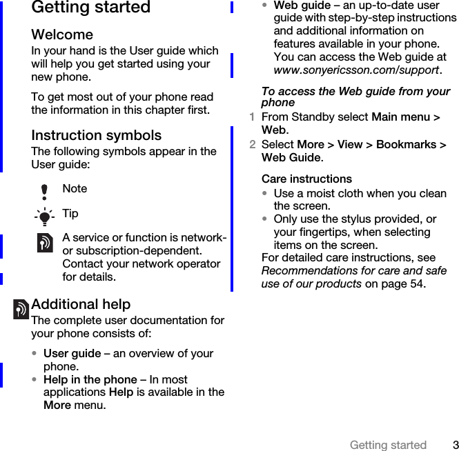 3Getting startedGetting startedWelcomeIn your hand is the User guide which will help you get started using your new phone.To get most out of your phone read the information in this chapter first.Instruction symbolsThe following symbols appear in the User guide:Additional helpThe complete user documentation for your phone consists of:•User guide – an overview of your phone.•Help in the phone – In most applications Help is available in the More menu.•Web guide – an up-to-date user guide with step-by-step instructions and additional information on features available in your phone. You can access the Web guide at www.sonyericsson.com/support.To access the Web guide from your phone1From Standby select Main menu &gt; Web.2Select More &gt; View &gt; Bookmarks &gt; Web Guide.Care instructions•Use a moist cloth when you clean the screen.•Only use the stylus provided, or your fingertips, when selecting items on the screen.For detailed care instructions, see Recommendations for care and safe use of our products on page 54.NoteTipA service or function is network- or subscription-dependent. Contact your network operator for details.