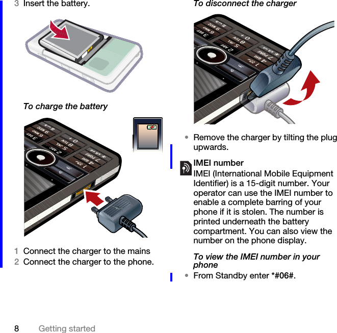 8Getting started3Insert the battery.To charge the battery1Connect the charger to the mains2Connect the charger to the phone.To disconnect the charger•Remove the charger by tilting the plug upwards.IMEI numberIMEI (International Mobile Equipment Identifier) is a 15-digit number. Your operator can use the IMEI number to enable a complete barring of your phone if it is stolen. The number is printed underneath the battery compartment. You can also view the number on the phone display.To view the IMEI number in your phone•From Standby enter *#06#.