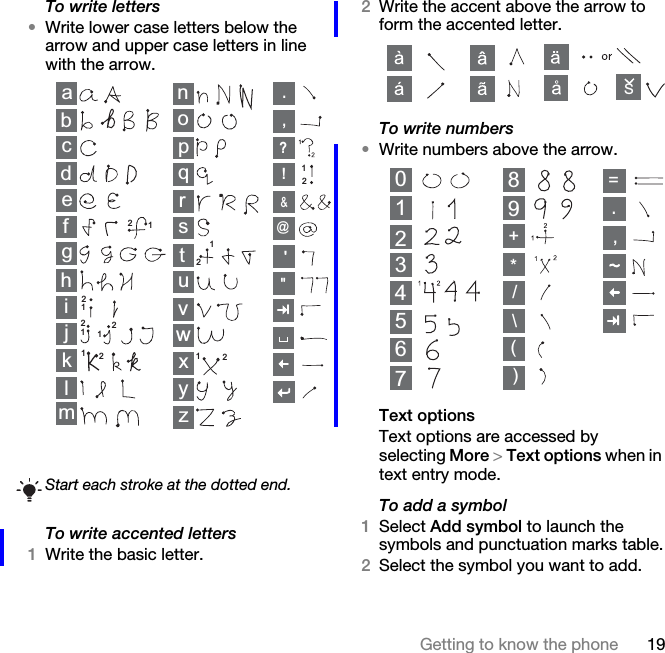 19Getting to know the phoneTo write letters•Write lower case letters below the arrow and upper case letters in line with the arrow.To write accented letters1Write the basic letter.2Write the accent above the arrow to form the accented letter.To write numbers•Write numbers above the arrow.Text optionsText options are accessed by selecting More &gt; Text options when in text entry mode.To add a symbol1Select Add symbol to launch the symbols and punctuation marks table.2Select the symbol you want to add.Start each stroke at the dotted end.abcdefghklmnopqrstuvyzwx12ij11111121222222,.?!&amp;@&quot;&apos;S013456789,.+*/\()=2