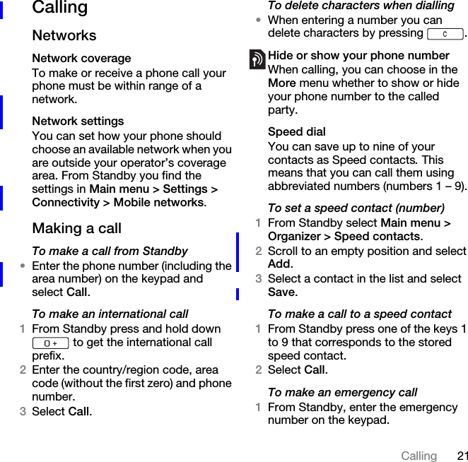 21CallingCallingNetworksNetwork coverageTo make or receive a phone call your phone must be within range of a network. Network settingsYou can set how your phone should choose an available network when you are outside your operator’s coverage area. From Standby you find the settings in Main menu &gt; Settings &gt; Connectivity &gt; Mobile networks.Making a callTo make a call from Standby•Enter the phone number (including the area number) on the keypad and select Call.To make an international call1From Standby press and hold down  to get the international call prefix.2Enter the country/region code, area code (without the first zero) and phone number.3Select Call.To delete characters when dialling•When entering a number you can delete characters by pressing  .Hide or show your phone numberWhen calling, you can choose in the More menu whether to show or hide your phone number to the called party.Speed dialYou can save up to nine of your contacts as Speed contacts. This means that you can call them using abbreviated numbers (numbers 1 – 9).To set a speed contact (number)1From Standby select Main menu &gt; Organizer &gt; Speed contacts.2Scroll to an empty position and select Add.3Select a contact in the list and select Save.To make a call to a speed contact1From Standby press one of the keys 1 to 9 that corresponds to the stored speed contact.2Select Call.To make an emergency call1From Standby, enter the emergency number on the keypad.