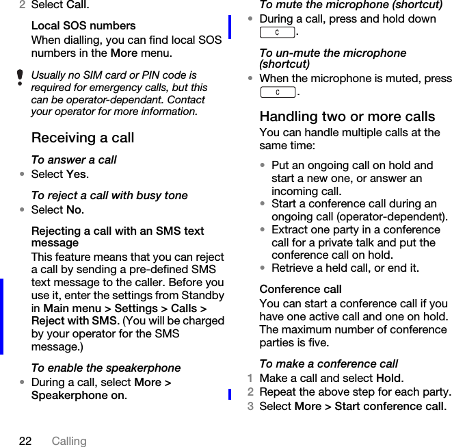 22 Calling2Select Call.Local SOS numbers When dialling, you can find local SOS numbers in the More menu.Receiving a callTo answer a call•Select Yes.To reject a call with busy tone•Select No.Rejecting a call with an SMS text messageThis feature means that you can reject a call by sending a pre-defined SMS text message to the caller. Before you use it, enter the settings from Standby in Main menu &gt; Settings &gt; Calls &gt; Reject with SMS. (You will be charged by your operator for the SMS message.)To enable the speakerphone•During a call, select More &gt; Speakerphone on.To mute the microphone (shortcut)•During a call, press and hold down .To un-mute the microphone (shortcut)•When the microphone is muted, press .Handling two or more callsYou can handle multiple calls at the same time:•Put an ongoing call on hold and start a new one, or answer an incoming call.•Start a conference call during an ongoing call (operator-dependent).•Extract one party in a conference call for a private talk and put the conference call on hold.•Retrieve a held call, or end it. Conference callYou can start a conference call if you have one active call and one on hold. The maximum number of conference parties is five.To make a conference call1Make a call and select Hold.2Repeat the above step for each party.3Select More &gt; Start conference call.Usually no SIM card or PIN code is required for emergency calls, but this can be operator-dependant. Contact your operator for more information. 