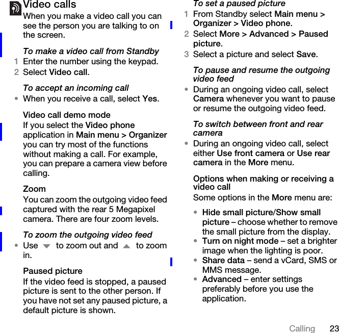 23CallingVideo callsWhen you make a video call you can see the person you are talking to on the screen.To make a video call from Standby1Enter the number using the keypad.2Select Video call.To accept an incoming call•When you receive a call, select Yes.Video call demo modeIf you select the Video phone application in Main menu &gt; Organizer you can try most of the functions without making a call. For example, you can prepare a camera view before calling.ZoomYou can zoom the outgoing video feed captured with the rear 5 Megapixel camera. There are four zoom levels.To zoom the outgoing video feed•Use   to zoom out and   to zoom in.Paused pictureIf the video feed is stopped, a paused picture is sent to the other person. If you have not set any paused picture, a default picture is shown.To set a paused picture1From Standby select Main menu &gt; Organizer &gt; Video phone.2Select More &gt; Advanced &gt; Paused picture.3Select a picture and select Save.To pause and resume the outgoing video feed•During an ongoing video call, select Camera whenever you want to pause or resume the outgoing video feed.To switch between front and rear camera•During an ongoing video call, select either Use front camera or Use rear camera in the More menu.Options when making or receiving a video callSome options in the More menu are:•Hide small picture/Show small picture – choose whether to remove the small picture from the display.•Turn on night mode – set a brighter image when the lighting is poor.•Share data – send a vCard, SMS or MMS message.•Advanced – enter settings preferably before you use the application.