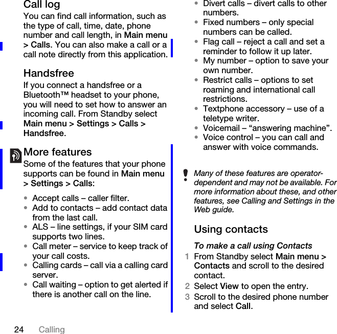 24 CallingCall logYou can find call information, such as the type of call, time, date, phone number and call length, in Main menu &gt; Calls. You can also make a call or a call note directly from this application.HandsfreeIf you connect a handsfree or a Bluetooth™ headset to your phone, you will need to set how to answer an incoming call. From Standby select Main menu &gt; Settings &gt; Calls &gt; Handsfree.More featuresSome of the features that your phone supports can be found in Main menu &gt; Settings &gt; Calls:•Accept calls – caller filter.•Add to contacts – add contact data from the last call.•ALS – line settings, if your SIM card supports two lines.•Call meter – service to keep track of your call costs.•Calling cards – call via a calling card server.•Call waiting – option to get alerted if there is another call on the line.•Divert calls – divert calls to other numbers.•Fixed numbers – only special numbers can be called.•Flag call – reject a call and set a reminder to follow it up later.•My number – option to save your own number.•Restrict calls – options to set roaming and international call restrictions.•Textphone accessory – use of a teletype writer.•Voicemail – “answering machine”.•Voice control – you can call and answer with voice commands.Using contactsTo make a call using Contacts1From Standby select Main menu &gt; Contacts and scroll to the desired contact.2Select View to open the entry.3Scroll to the desired phone number and select Call.Many of these features are operator-dependent and may not be available. For more information about these, and other features, see Calling and Settings in the Web guide.