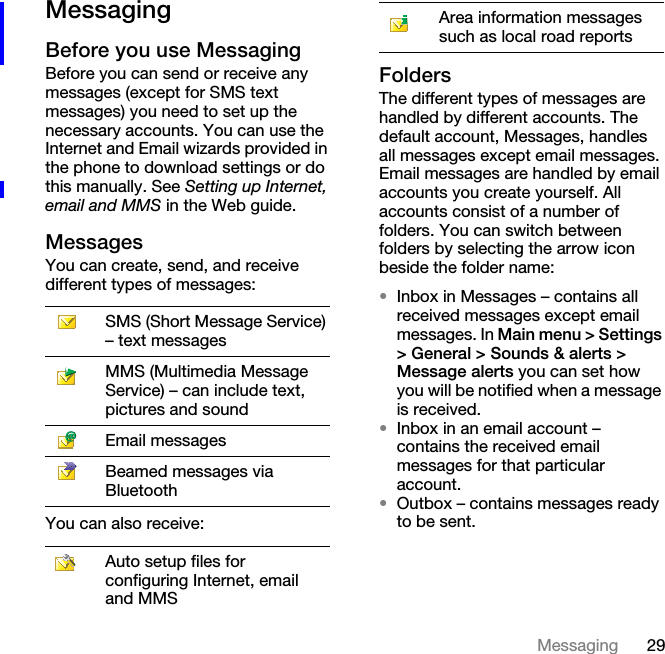 29MessagingMessagingBefore you use MessagingBefore you can send or receive any messages (except for SMS text messages) you need to set up the necessary accounts. You can use the Internet and Email wizards provided in the phone to download settings or do this manually. See Setting up Internet, email and MMS in the Web guide.MessagesYou can create, send, and receive different types of messages:You can also receive:FoldersThe different types of messages are handled by different accounts. The default account, Messages, handles all messages except email messages. Email messages are handled by email accounts you create yourself. All accounts consist of a number of folders. You can switch between folders by selecting the arrow icon beside the folder name:•Inbox in Messages – contains all received messages except email messages. In Main menu &gt; Settings &gt; General &gt; Sounds &amp; alerts &gt; Message alerts you can set how you will be notified when a message is received.•Inbox in an email account – contains the received email messages for that particular account.•Outbox – contains messages ready to be sent.SMS (Short Message Service) – text messagesMMS (Multimedia Message Service) – can include text, pictures and soundEmail messagesBeamed messages via BluetoothAuto setup files for configuring Internet, email and MMSArea information messages such as local road reports