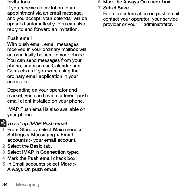 34 MessagingInvitationsIf you receive an invitation to an appointment via an email message, and you accept, your calendar will be updated automatically. You can also reply to and forward an invitation.Push emailWith push email, email messages received in your ordinary mailbox will automatically be sent to your phone. You can send messages from your phone, and also use Calendar and Contacts as if you were using the ordinary email application in your computer.Depending on your operator and market, you can have a different push email client installed on your phone.IMAP Push email is also available on your phone.To set up IMAP Push email1From Standby select Main menu &gt; Settings &gt; Messaging &gt; Email accounts &gt; your email account.2Select the Basic tab.3Select IMAP in Connection type:.4Mark the Push email check box.5In Email accounts select More &gt; Always On push email.6Mark the Always On check box.7Select Save.For more information on push email contact your operator, your service provider or your IT administrator.