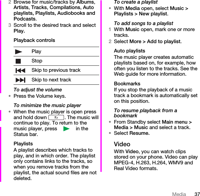 37Media2Browse for music/tracks by Albums, Artists, Tracks, Compilations, Auto playlists, Playlists, Audiobooks and Podcasts. 3Scroll to the desired track and select Play.Playback controlsTo adjust the volume•Press the Volume keys.To minimize the music player•When the music player is open press and hold down  . The music will continue to play. To return to the music player, press   in the Status bar.PlaylistsA playlist describes which tracks to play, and in which order. The playlist only contains links to the tracks, so when you remove tracks from the playlist, the actual sound files are not deleted.To create a playlist•With Media open, select Music &gt; Playlists &gt; New playlist.To add songs to a playlist1With Music open, mark one or more tracks.2Select More &gt; Add to playlist.Auto playlistsThe music player creates automatic playlists based on, for example, how often you listen to the tracks. See the Web guide for more information.BookmarksIf you stop the playback of a music track a bookmark is automatically set on this position.To resume playback from a bookmark•From Standby select Main menu &gt; Media &gt; Music and select a track.•Select Resume.VideoWith Video, you can watch clips stored on your phone. Video can play MPEG-4, H.263, H.264, WMV9 and Real Video formats.PlayStopSkip to previous trackSkip to next track