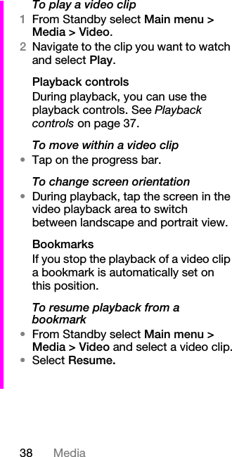 38 MediaTo play a video clip1From Standby select Main menu &gt; Media &gt; Video.2Navigate to the clip you want to watch and select Play.Playback controlsDuring playback, you can use the playback controls. See Playback controls on page 37.To move within a video clip•Tap on the progress bar.To change screen orientation•During playback, tap the screen in the video playback area to switch between landscape and portrait view.BookmarksIf you stop the playback of a video clip a bookmark is automatically set on this position.To resume playback from a bookmark•From Standby select Main menu &gt; Media &gt; Video and select a video clip.•Select Resume.