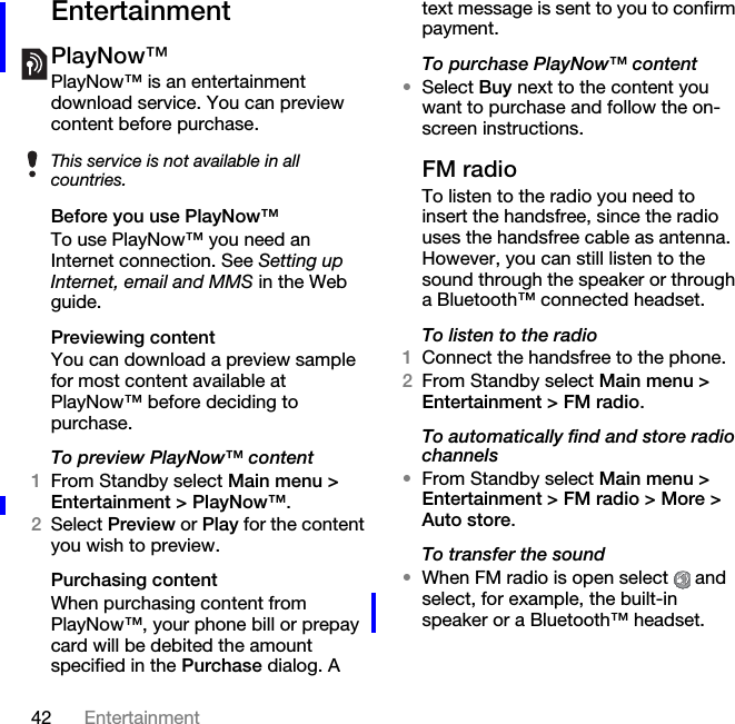 42 EntertainmentEntertainmentPlayNow™PlayNow™ is an entertainment download service. You can preview content before purchase. Before you use PlayNow™To use PlayNow™ you need an Internet connection. See Setting up Internet, email and MMS in the Web guide.Previewing contentYou can download a preview sample for most content available at PlayNow™ before deciding to purchase.To preview PlayNow™ content1From Standby select Main menu &gt; Entertainment &gt; PlayNow™.2Select Preview or Play for the content you wish to preview. Purchasing contentWhen purchasing content from PlayNow™, your phone bill or prepay card will be debited the amount specified in the Purchase dialog. A text message is sent to you to confirm payment.To purchase PlayNow™ content•Select Buy next to the content you want to purchase and follow the on-screen instructions.FM radioTo listen to the radio you need to insert the handsfree, since the radio uses the handsfree cable as antenna. However, you can still listen to the sound through the speaker or through a Bluetooth™ connected headset.To listen to the radio1Connect the handsfree to the phone.2From Standby select Main menu &gt; Entertainment &gt; FM radio.To automatically find and store radio channels•From Standby select Main menu &gt; Entertainment &gt; FM radio &gt; More &gt; Auto store.To transfer the sound•When FM radio is open select   and select, for example, the built-in speaker or a Bluetooth™ headset.This service is not available in all countries.