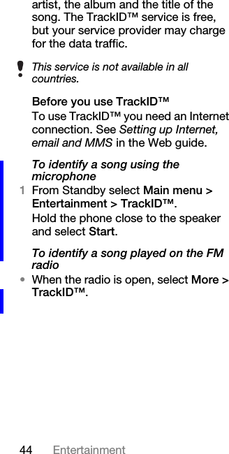 44 Entertainmentartist, the album and the title of the song. The TrackID™ service is free, but your service provider may charge for the data traffic.Before you use TrackID™To use TrackID™ you need an Internet connection. See Setting up Internet, email and MMS in the Web guide.To identify a song using the microphone1From Standby select Main menu &gt; Entertainment &gt; TrackID™.Hold the phone close to the speaker and select Start.To identify a song played on the FM radio•When the radio is open, select More &gt; TrackID™.This service is not available in all countries.