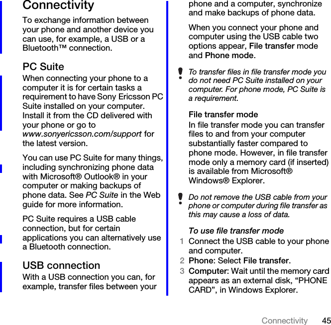 45ConnectivityConnectivityTo exchange information between your phone and another device you can use, for example, a USB or a Bluetooth™ connection.PC SuiteWhen connecting your phone to a computer it is for certain tasks a requirement to have Sony Ericsson PC Suite installed on your computer. Install it from the CD delivered with your phone or go to www.sonyericsson.com/support for the latest version.You can use PC Suite for many things, including synchronizing phone data with Microsoft® Outlook® in your computer or making backups of phone data. See PC Suite in the Web guide for more information.PC Suite requires a USB cable connection, but for certain applications you can alternatively use a Bluetooth connection.USB connectionWith a USB connection you can, for example, transfer files between your phone and a computer, synchronize and make backups of phone data.When you connect your phone and computer using the USB cable two options appear, File transfer mode and Phone mode.File transfer modeIn file transfer mode you can transfer files to and from your computer substantially faster compared to phone mode. However, in file transfer mode only a memory card (if inserted) is available from Microsoft® Windows® Explorer.To use file transfer mode1Connect the USB cable to your phone and computer.2Phone: Select File transfer.3Computer: Wait until the memory card appears as an external disk, “PHONE CARD”, in Windows Explorer.To transfer files in file transfer mode you do not need PC Suite installed on your computer. For phone mode, PC Suite is a requirement.Do not remove the USB cable from your phone or computer during file transfer as this may cause a loss of data.