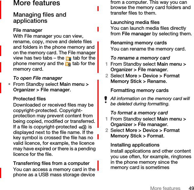 49More featuresMore features Managing files and applicationsFile managerWith File manager you can view, rename, copy, move and delete files and folders in the phone memory and on the memory card. The File manager view has two tabs – the   tab for the phone memory and the   tab for the memory card.To open File manager•From Standby select Main menu &gt; Organizer &gt; File manager.Protected filesDownloaded or received files may be copyright-protected. Copyright-protection may prevent content from being copied, modified or transferred. If a file is copyright-protected   is displayed next to the file name. If the key symbol is crossed the file has no valid licence, for example, the licence may have expired or there is a pending licence for the file.Transferring files from a computerYou can access a memory card in the phone as a USB mass storage device from a computer. This way you can browse the memory card folders and transfer files to them.Launching media filesYou can launch media files directly from File manager by selecting them.Renaming memory cardsYou can rename the memory card.To rename a memory card1From Standby select Main menu &gt; Organizer &gt; File manager.2Select More &gt; Device &gt; Format Memory Stick &gt; Rename.Formatting memory cardsTo format a memory card1From Standby select Main menu &gt; Organizer &gt; File manager.2Select More &gt; Device &gt; Format Memory Stick &gt; Format.Installing applicationsInstall applications and other content you use often, for example, ringtones in the phone memory since the memory card is sometimes All information on the memory card will be deleted during formatting.