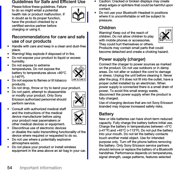 54 Important informationGuidelines for Safe and Efficient UsePlease follow these guidelines. Failure to do so might entail a potential      health risk or product malfunction. If in doubt as to its proper function, have the product checked by a certified service partner before charging or using it.Recommendations for care and safe use of our products• Handle with care and keep in a clean and dust-free place.• Warning! May explode if disposed of in fire.• Do not expose your product to liquid or excess humidity.• Do not expose to extreme temperatures. Do not expose the battery to temperatures above +60°C (+140°F).• Do not expose to flames or lit tobacco products.• Do not drop, throw or try to bend your product.• Do not paint, attempt to disassemble or modify your product. Only Sony Ericsson authorized personnel should perform service.• Consult with authorized medical staff and the instructions of the medical device manufacturer before using your product near pacemakers or other medical devices or equipment.• Discontinue use of electronic devices or disable the radio transmitting functionality of the device where required or requested to do so.• Do not use where a potentially explosive atmosphere exists.• Do not place your product or install wireless equipment in the area above an air bag in your car.• Caution: Cracked or broken displays may create sharp edges or splinters that could be harmful upon contact.• Do not use your Bluetooth Headset in positions where it is uncomfortable or will be subject to pressure.ChildrenWarning! Keep out of the reach of children. Do not allow children to play with mobile phones or accessories. They could hurt themselves or others. Products may contain small parts that could become detached and create a choking hazard.Power supply (charger)Connect the charger to power sources as marked on the product. Do not use outdoors or in damp areas. Do not alter or subject the cord to damage or stress. Unplug the unit before cleaning it. Never alter the plug. If it does not fit into the outlet, have a proper outlet installed by an electrician. When power supply is connected there is a small drain of power. To avoid this small energy waste, disconnect the power supply when the product is fully charged.Use of charging devices that are not Sony Ericsson branded may impose increased safety risks.BatteryNew or idle batteries can have short-term reduced capacity. Fully charge the battery before initial use. Charge the battery in temperatures between +5°C (+41°F) and +45°C (+113°F). Do not put the battery into your mouth. Do not let the battery contacts touch another metal object. Use for intended purpose only. Turn off the phone before removing the battery. Only Sony Ericsson service partners should remove or replace the battery of a Bluetooth handsfree. Performance depends on temperatures, signal strength, usage patterns, features selected 
