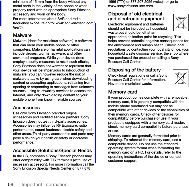 56 Important informationminimum of 15 mm from the body without any metal parts in the vicinity of the phone or when properly used with an appropriate Sony Ericsson accessory and worn on the body.For more information about SAR and radio frequency exposure go to: www.sonyericsson.com/health.MalwareMalware (short for malicious software) is software that can harm your mobile phone or other computers. Malware or harmful applications can include viruses, worms, spyware, and other unwanted programs. While your device does employ security measures to resist such efforts, Sony Ericsson does not warrant or represent that your device will be impervious to introduction of malware. You can however reduce the risk of malware attacks by using care when downloading content or accepting applications, refraining from opening or responding to messages from unknown sources, using trustworthy services to access the Internet, and only downloading content to your mobile phone from known, reliable sources.AccessoriesUse only Sony Ericsson branded original accessories and certified service partners. Sony Ericsson does not test third-party accessories. Accessories may influence RF Exposure, radio performance, sound loudness, electric safety and other areas. Third-party accessories and parts may pose a risk to your health or safety or decrease performance.Accessible Solutions/Special NeedsIn the US, compatible Sony Ericsson phones may offer compatibility with TTY terminals (with use of necessary accessory). For more information call the Sony Ericsson Special Needs Center on 877 878 1996 (TTY) or 877 207 2056 (voice), or go to www.sonyericsson-snc.com.Disposal of old electrical and electronic equipmentElectronic equipment and batteries should not be included as household waste but should be left at an appropriate collection point for recycling. This helps prevent potential negative consequences for the environment and human health. Check local regulations by contacting your local city office, your household waste disposal service, the shop where you purchased the product or calling a Sony Ericsson Call Center.Disposing of the batteryCheck local regulations or call a Sony Ericsson Call Center for information. Never use municipal waste.Memory cardIf your product comes complete with a removable memory card, it is generally compatible with the mobile phone purchased but may not be compatible with other devices or the capabilities of their memory cards. Check other devices for compatibility before purchase or use. If your product is equipped with a memory card reader, check memory card compatibility before purchase or use.Memory cards are generally formatted prior to shipping. To reformat the memory card, use a compatible device. Do not use the standard operating system format when formatting the memory card on a PC. For details, refer to the operating instructions of the device or contact customer support.