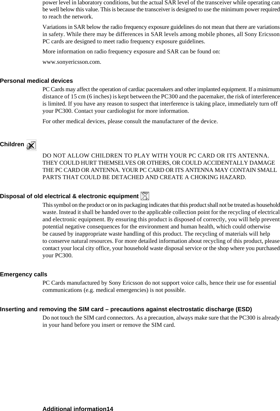 Additional information14power level in laboratory conditions, but the actual SAR level of the transceiver while operating can be well below this value. This is because the transceiver is designed to use the minimum power required to reach the network. Variations in SAR below the radio frequency exposure guidelines do not mean that there are variations in safety. While there may be differences in SAR levels among mobile phones, all Sony Ericsson PC cards are designed to meet radio frequency exposure guidelines.More information on radio frequency exposure and SAR can be found on:www.sonyericsson.com.Personal medical devicesPC Cards may affect the operation of cardiac pacemakers and other implanted equipment. If a minimum distance of 15 cm (6 inches) is kept between the PC300 and the pacemaker, the risk of interference is limited. If you have any reason to suspect that interference is taking place, immediately turn off your PC300. Contact your cardiologist for more information. For other medical devices, please consult the manufacturer of the device.Children DO NOT ALLOW CHILDREN TO PLAY WITH YOUR PC CARD OR ITS ANTENNA. THEY COULD HURT THEMSELVES OR OTHERS, OR COULD ACCIDENTALLY DAMAGE THE PC CARD OR ANTENNA. YOUR PC CARD OR ITS ANTENNA MAY CONTAIN SMALL PARTS THAT COULD BE DETACHED AND CREATE A CHOKING HAZARD.Disposal of old electrical &amp; electronic equipment This symbol on the product or on its packaging indicates that this product shall not be treated as household waste. Instead it shall be handed over to the applicable collection point for the recycling of electrical and electronic equipment. By ensuring this product is disposed of correctly, you will help prevent potential negative consequences for the environment and human health, which could otherwise be caused by inappropriate waste handling of this product. The recycling of materials will help to conserve natural resources. For more detailed information about recycling of this product, please contact your local city office, your household waste disposal service or the shop where you purchased your PC300.Emergency callsPC Cards manufactured by Sony Ericsson do not support voice calls, hence their use for essential communications (e.g. medical emergencies) is not possible.Inserting and removing the SIM card – precautions against electrostatic discharge (ESD)Do not touch the SIM card connectors. As a precaution, always make sure that the PC300 is already in your hand before you insert or remove the SIM card.