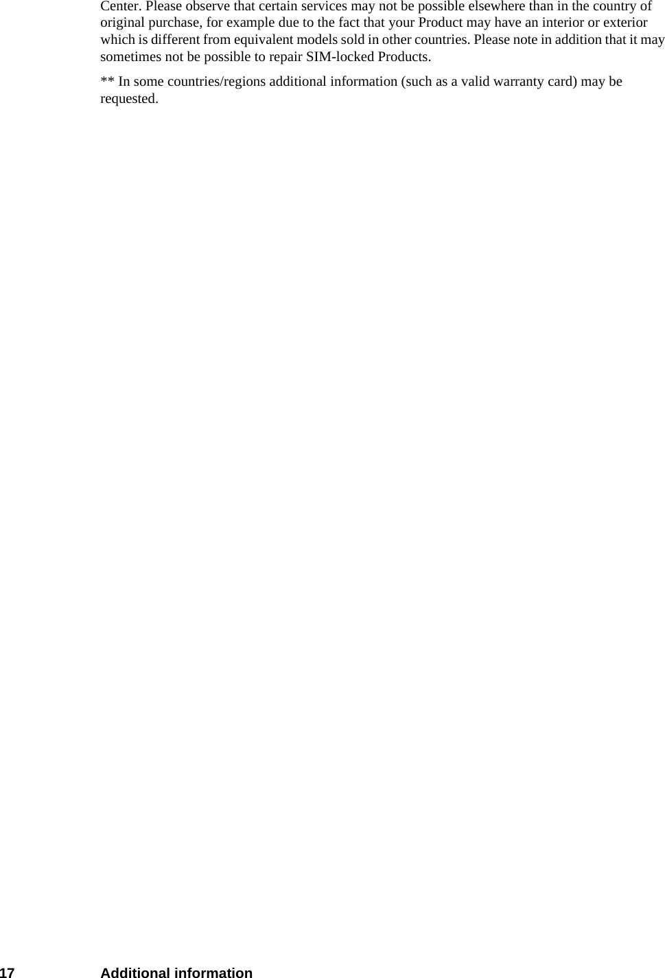 17 Additional informationCenter. Please observe that certain services may not be possible elsewhere than in the country of original purchase, for example due to the fact that your Product may have an interior or exterior which is different from equivalent models sold in other countries. Please note in addition that it may sometimes not be possible to repair SIM-locked Products.** In some countries/regions additional information (such as a valid warranty card) may be requested.