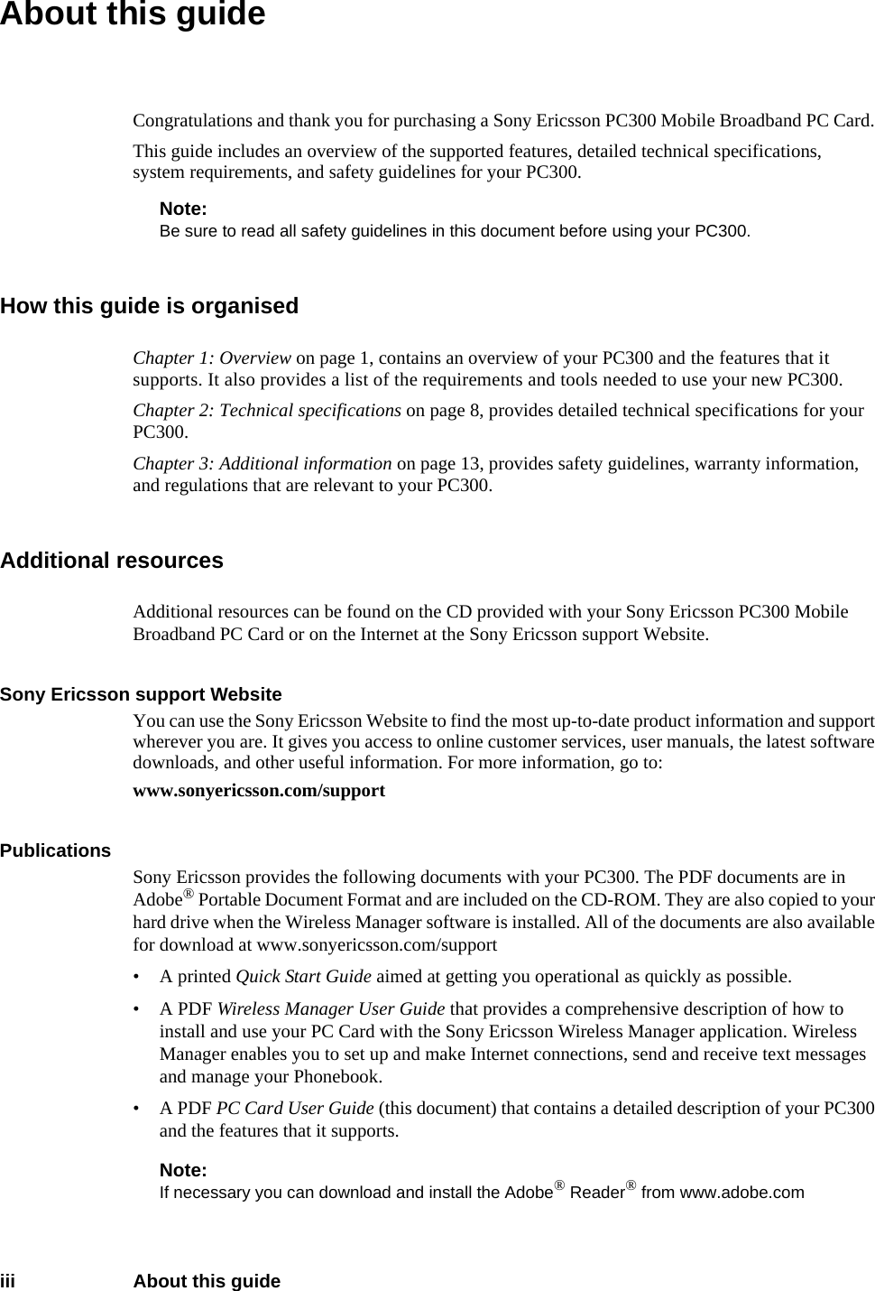 iii About this guideAbout this guideCongratulations and thank you for purchasing a Sony Ericsson PC300 Mobile Broadband PC Card. This guide includes an overview of the supported features, detailed technical specifications, system requirements, and safety guidelines for your PC300.Note:Be sure to read all safety guidelines in this document before using your PC300.How this guide is organisedChapter 1: Overview on page 1, contains an overview of your PC300 and the features that it supports. It also provides a list of the requirements and tools needed to use your new PC300.Chapter 2: Technical specifications on page 8, provides detailed technical specifications for your PC300. Chapter 3: Additional information on page 13, provides safety guidelines, warranty information, and regulations that are relevant to your PC300. Additional resourcesAdditional resources can be found on the CD provided with your Sony Ericsson PC300 Mobile Broadband PC Card or on the Internet at the Sony Ericsson support Website.Sony Ericsson support WebsiteYou can use the Sony Ericsson Website to find the most up-to-date product information and support wherever you are. It gives you access to online customer services, user manuals, the latest software downloads, and other useful information. For more information, go to:www.sonyericsson.com/supportPublicationsSony Ericsson provides the following documents with your PC300. The PDF documents are in Adobe® Portable Document Format and are included on the CD-ROM. They are also copied to your hard drive when the Wireless Manager software is installed. All of the documents are also available for download at www.sonyericsson.com/support• A printed Quick Start Guide aimed at getting you operational as quickly as possible.• A PDF Wireless Manager User Guide that provides a comprehensive description of how to install and use your PC Card with the Sony Ericsson Wireless Manager application. Wireless Manager enables you to set up and make Internet connections, send and receive text messages and manage your Phonebook.• A PDF PC Card User Guide (this document) that contains a detailed description of your PC300 and the features that it supports.Note:If necessary you can download and install the Adobe® Reader® from www.adobe.com 