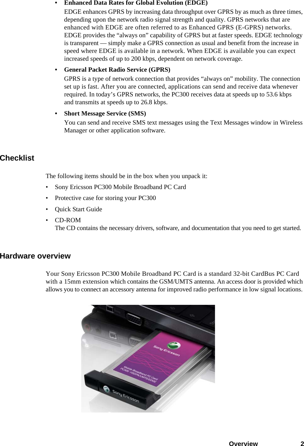 Overview 2• Enhanced Data Rates for Global Evolution (EDGE)EDGE enhances GPRS by increasing data throughput over GPRS by as much as three times, depending upon the network radio signal strength and quality. GPRS networks that are enhanced with EDGE are often referred to as Enhanced GPRS (E-GPRS) networks. EDGE provides the “always on” capability of GPRS but at faster speeds. EDGE technology is transparent — simply make a GPRS connection as usual and benefit from the increase in speed where EDGE is available in a network. When EDGE is available you can expect increased speeds of up to 200 kbps, dependent on network coverage.• General Packet Radio Service (GPRS)GPRS is a type of network connection that provides “always on” mobility. The connection set up is fast. After you are connected, applications can send and receive data whenever required. In today’s GPRS networks, the PC300 receives data at speeds up to 53.6 kbps and transmits at speeds up to 26.8 kbps.• Short Message Service (SMS)You can send and receive SMS text messages using the Text Messages window in Wireless Manager or other application software.ChecklistThe following items should be in the box when you unpack it:• Sony Ericsson PC300 Mobile Broadband PC Card• Protective case for storing your PC300• Quick Start Guide•CD-ROMThe CD contains the necessary drivers, software, and documentation that you need to get started.Hardware overviewYour Sony Ericsson PC300 Mobile Broadband PC Card is a standard 32-bit CardBus PC Card with a 15mm extension which contains the GSM/UMTS antenna. An access door is provided which allows you to connect an accessory antenna for improved radio performance in low signal locations. 