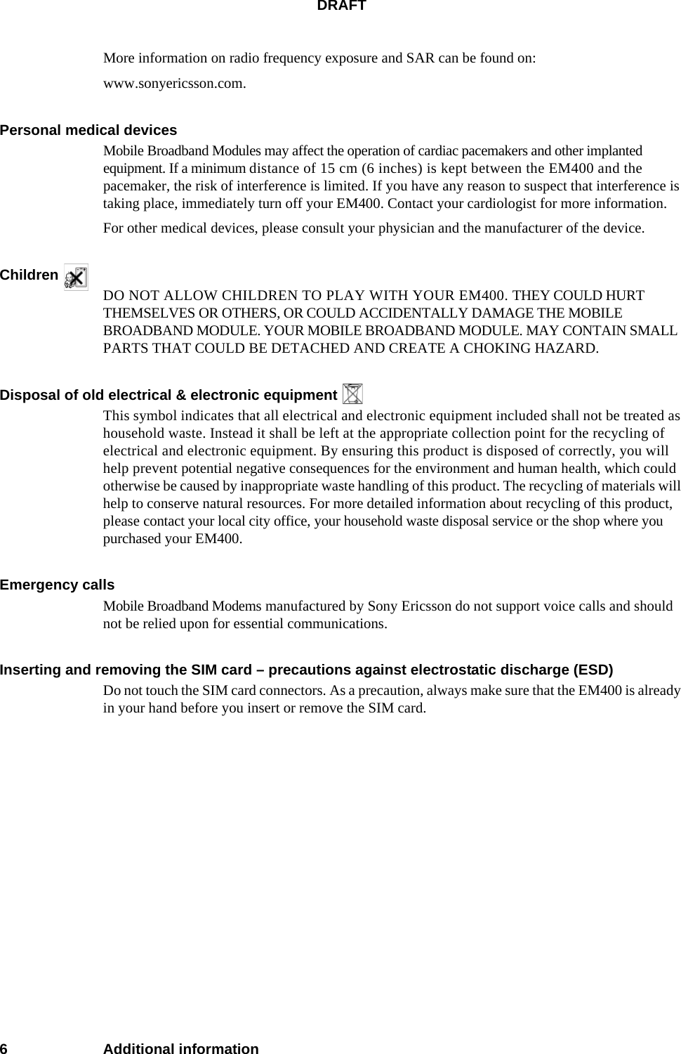 DRAFT6 Additional informationMore information on radio frequency exposure and SAR can be found on:www.sonyericsson.com.Personal medical devicesMobile Broadband Modules may affect the operation of cardiac pacemakers and other implanted equipment. If a minimum distance of 15 cm (6 inches) is kept between the EM400 and the pacemaker, the risk of interference is limited. If you have any reason to suspect that interference is taking place, immediately turn off your EM400. Contact your cardiologist for more information. For other medical devices, please consult your physician and the manufacturer of the device.Children DO NOT ALLOW CHILDREN TO PLAY WITH YOUR EM400. THEY COULD HURT THEMSELVES OR OTHERS, OR COULD ACCIDENTALLY DAMAGE THE MOBILE BROADBAND MODULE. YOUR MOBILE BROADBAND MODULE. MAY CONTAIN SMALL PARTS THAT COULD BE DETACHED AND CREATE A CHOKING HAZARD.Disposal of old electrical &amp; electronic equipment This symbol indicates that all electrical and electronic equipment included shall not be treated as household waste. Instead it shall be left at the appropriate collection point for the recycling of electrical and electronic equipment. By ensuring this product is disposed of correctly, you will help prevent potential negative consequences for the environment and human health, which could otherwise be caused by inappropriate waste handling of this product. The recycling of materials will help to conserve natural resources. For more detailed information about recycling of this product, please contact your local city office, your household waste disposal service or the shop where you purchased your EM400.Emergency callsMobile Broadband Modems manufactured by Sony Ericsson do not support voice calls and should not be relied upon for essential communications.Inserting and removing the SIM card – precautions against electrostatic discharge (ESD)Do not touch the SIM card connectors. As a precaution, always make sure that the EM400 is already in your hand before you insert or remove the SIM card.