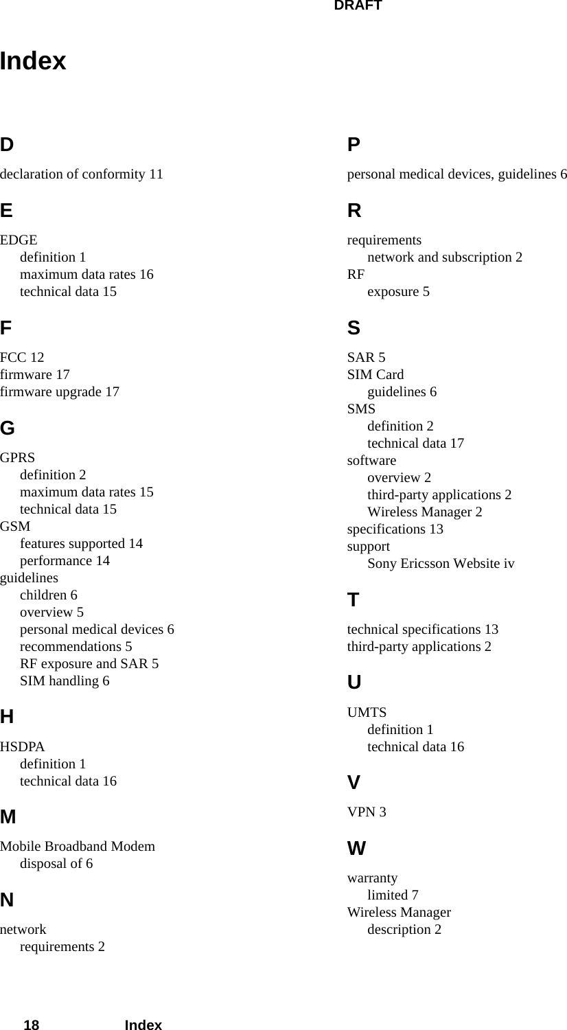 DRAFT18 IndexIndexDdeclaration of conformity 11EEDGEdefinition 1maximum data rates 16technical data 15FFCC 12firmware 17firmware upgrade 17GGPRSdefinition 2maximum data rates 15technical data 15GSMfeatures supported 14performance 14guidelineschildren 6overview 5personal medical devices 6recommendations 5RF exposure and SAR 5SIM handling 6HHSDPAdefinition 1technical data 16MMobile Broadband Modemdisposal of 6Nnetworkrequirements 2Ppersonal medical devices, guidelines 6Rrequirementsnetwork and subscription 2RF exposure 5SSAR 5SIM Cardguidelines 6SMSdefinition 2technical data 17softwareoverview 2third-party applications 2Wireless Manager 2specifications 13supportSony Ericsson Website ivTtechnical specifications 13third-party applications 2UUMTSdefinition 1technical data 16VVPN 3Wwarrantylimited 7Wireless Managerdescription 2