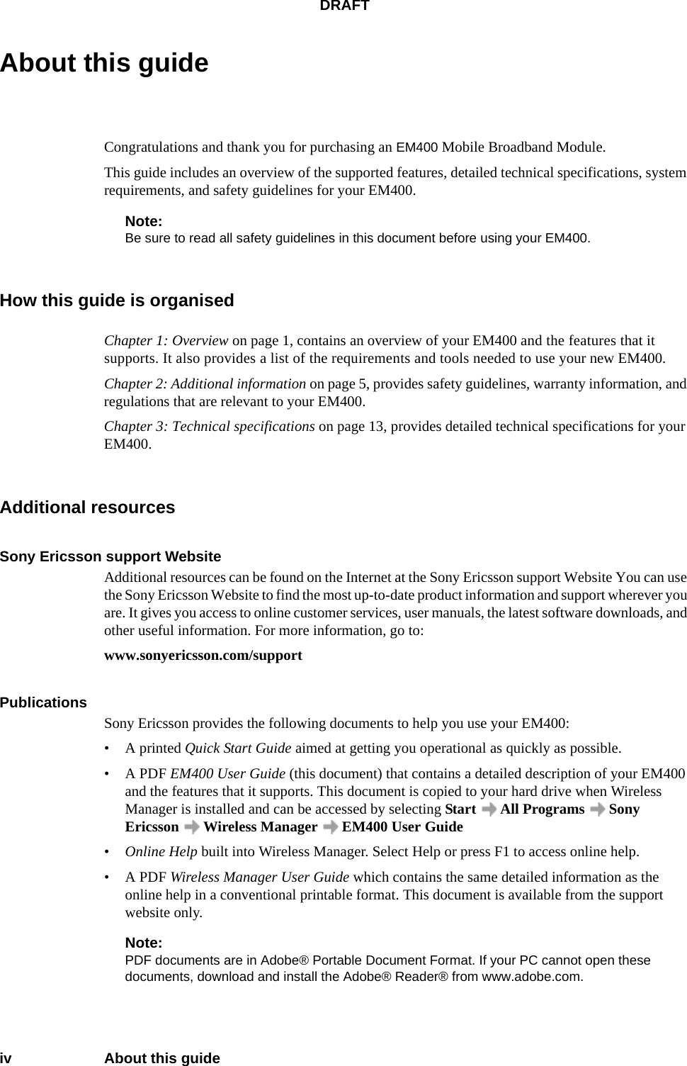 DRAFTiv About this guideAbout this guideCongratulations and thank you for purchasing an EM400 Mobile Broadband Module. This guide includes an overview of the supported features, detailed technical specifications, system requirements, and safety guidelines for your EM400.Note:Be sure to read all safety guidelines in this document before using your EM400.How this guide is organisedChapter 1: Overview on page 1, contains an overview of your EM400 and the features that it supports. It also provides a list of the requirements and tools needed to use your new EM400.Chapter 2: Additional information on page 5, provides safety guidelines, warranty information, and regulations that are relevant to your EM400. Chapter 3: Technical specifications on page 13, provides detailed technical specifications for your EM400. Additional resourcesSony Ericsson support WebsiteAdditional resources can be found on the Internet at the Sony Ericsson support Website You can use the Sony Ericsson Website to find the most up-to-date product information and support wherever you are. It gives you access to online customer services, user manuals, the latest software downloads, and other useful information. For more information, go to:www.sonyericsson.com/supportPublicationsSony Ericsson provides the following documents to help you use your EM400:• A printed Quick Start Guide aimed at getting you operational as quickly as possible.• A PDF EM400 User Guide (this document) that contains a detailed description of your EM400 and the features that it supports. This document is copied to your hard drive when Wireless Manager is installed and can be accessed by selecting Start   All Programs   Sony Ericsson   Wireless Manager   EM400 User Guide•Online Help built into Wireless Manager. Select Help or press F1 to access online help.• A PDF Wireless Manager User Guide which contains the same detailed information as the online help in a conventional printable format. This document is available from the support website only. Note:PDF documents are in Adobe® Portable Document Format. If your PC cannot open these documents, download and install the Adobe® Reader® from www.adobe.com.