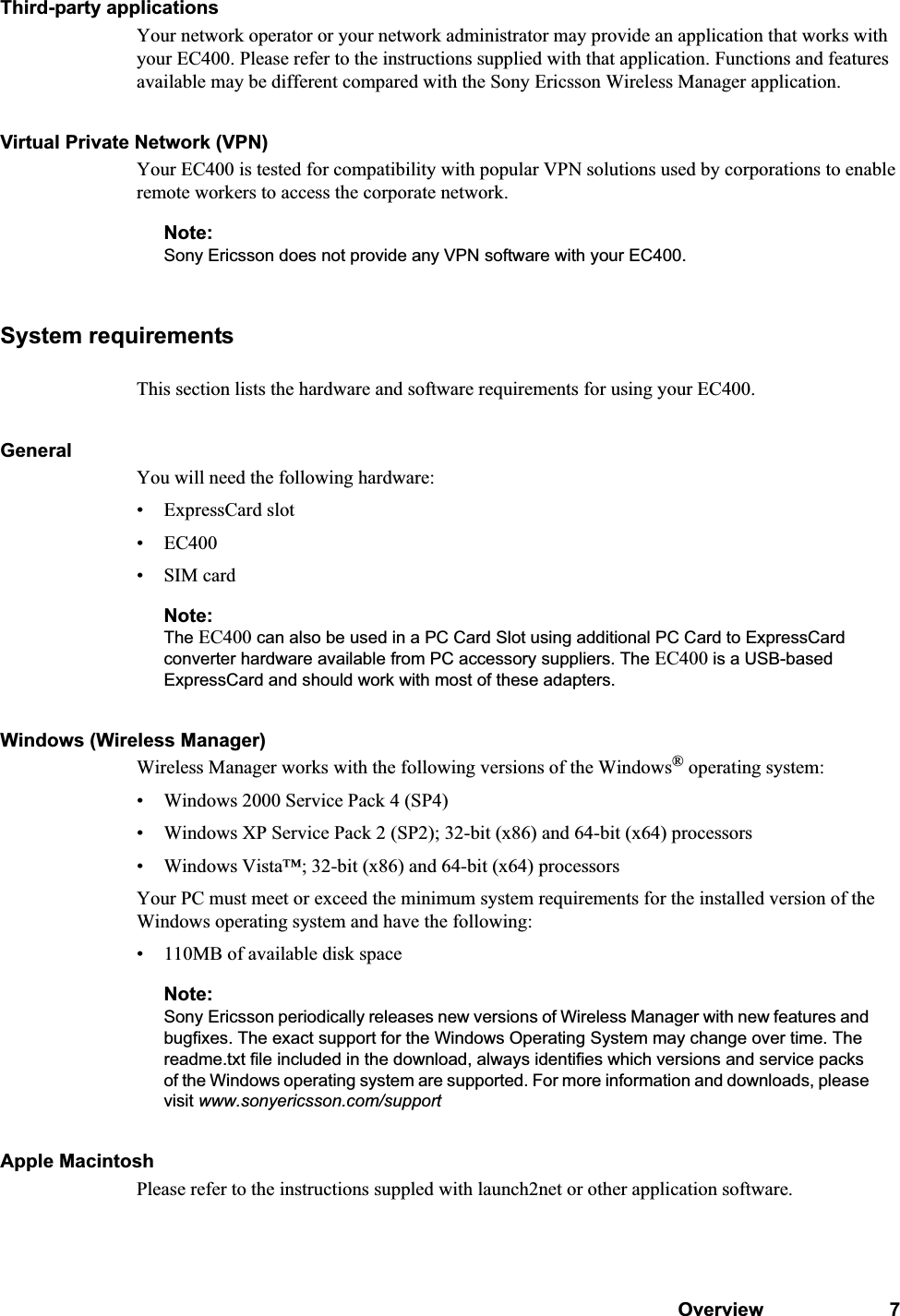 Overview 7Third-party applicationsYour network operator or your network administrator may provide an application that works with your EC400. Please refer to the instructions supplied with that application. Functions and features available may be different compared with the Sony Ericsson Wireless Manager application.Virtual Private Network (VPN)Your EC400 is tested for compatibility with popular VPN solutions used by corporations to enable remote workers to access the corporate network. Note:Sony Ericsson does not provide any VPN software with your EC400.System requirementsThis section lists the hardware and software requirements for using your EC400.GeneralYou will need the following hardware:• ExpressCard slot•EC400• SIM cardNote:The EC400 can also be used in a PC Card Slot using additional PC Card to ExpressCard converter hardware available from PC accessory suppliers. The EC400 is a USB-based ExpressCard and should work with most of these adapters.Windows (Wireless Manager)Wireless Manager works with the following versions of the Windows® operating system:• Windows 2000 Service Pack 4 (SP4)• Windows XP Service Pack 2 (SP2); 32-bit (x86) and 64-bit (x64) processors• Windows Vista™; 32-bit (x86) and 64-bit (x64) processorsYour PC must meet or exceed the minimum system requirements for the installed version of the Windows operating system and have the following:• 110MB of available disk spaceNote:Sony Ericsson periodically releases new versions of Wireless Manager with new features and bugfixes. The exact support for the Windows Operating System may change over time. The readme.txt file included in the download, always identifies which versions and service packs of the Windows operating system are supported. For more information and downloads, please visit www.sonyericsson.com/supportApple MacintoshPlease refer to the instructions suppled with launch2net or other application software.