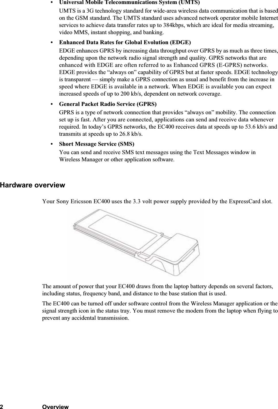 2Overview• Universal Mobile Telecommunications System (UMTS)UMTS is a 3G technology standard for wide-area wireless data communication that is based on the GSM standard. The UMTS standard uses advanced network operator mobile Internet services to achieve data transfer rates up to 384kbps, which are ideal for media streaming, video MMS, instant shopping, and banking.• Enhanced Data Rates for Global Evolution (EDGE)EDGE enhances GPRS by increasing data throughput over GPRS by as much as three times, depending upon the network radio signal strength and quality. GPRS networks that are enhanced with EDGE are often referred to as Enhanced GPRS (E-GPRS) networks. EDGE provides the “always on” capability of GPRS but at faster speeds. EDGE technology is transparent — simply make a GPRS connection as usual and benefit from the increase in speed where EDGE is available in a network. When EDGE is available you can expect increased speeds of up to 200 kb/s, dependent on network coverage.• General Packet Radio Service (GPRS)GPRS is a type of network connection that provides “always on” mobility. The connection set up is fast. After you are connected, applications can send and receive data whenever required. In today’s GPRS networks, the EC400 receives data at speeds up to 53.6 kb/s and transmits at speeds up to 26.8 kb/s.• Short Message Service (SMS)You can send and receive SMS text messages using the Text Messages window in Wireless Manager or other application software.Hardware overviewYour Sony Ericsson EC400 uses the 3.3 volt power supply provided by the ExpressCard slot.The amount of power that your EC400 draws from the laptop battery depends on several factors, including status, frequency band, and distance to the base station that is used.The EC400 can be turned off under software control from the Wireless Manager application or the signal strength icon in the status tray. You must remove the modem from the laptop when flying to prevent any accidental transmission.