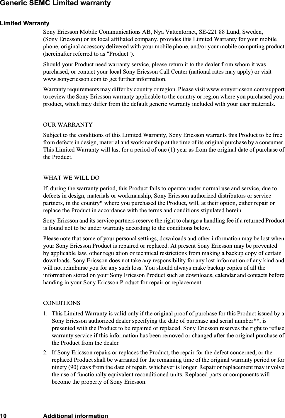 10 Additional informationGeneric SEMC Limited warrantyLimited WarrantySony Ericsson Mobile Communications AB, Nya Vattentornet, SE-221 88 Lund, Sweden, (Sony Ericsson) or its local affiliated company, provides this Limited Warranty for your mobile phone, original accessory delivered with your mobile phone, and/or your mobile computing product (hereinafter referred to as &quot;Product&quot;).Should your Product need warranty service, please return it to the dealer from whom it was purchased, or contact your local Sony Ericsson Call Center (national rates may apply) or visit www.sonyericsson.com to get further information. Warranty requirements may differ by country or region. Please visit www.sonyericsson.com/support to review the Sony Ericsson warranty applicable to the country or region where you purchased your product, which may differ from the default generic warranty included with your user materials.OUR WARRANTYSubject to the conditions of this Limited Warranty, Sony Ericsson warrants this Product to be free from defects in design, material and workmanship at the time of its original purchase by a consumer. This Limited Warranty will last for a period of one (1) year as from the original date of purchase of the Product.WHAT WE WILL DOIf, during the warranty period, this Product fails to operate under normal use and service, due to defects in design, materials or workmanship, Sony Ericsson authorized distributors or service partners, in the country* where you purchased the Product, will, at their option, either repair or replace the Product in accordance with the terms and conditions stipulated herein.Sony Ericsson and its service partners reserve the right to charge a handling fee if a returned Product is found not to be under warranty according to the conditions below.Please note that some of your personal settings, downloads and other information may be lost when your Sony Ericsson Product is repaired or replaced. At present Sony Ericsson may be prevented by applicable law, other regulation or technical restrictions from making a backup copy of certain downloads. Sony Ericsson does not take any responsibility for any lost information of any kind and will not reimburse you for any such loss. You should always make backup copies of all the information stored on your Sony Ericsson Product such as downloads, calendar and contacts before handing in your Sony Ericsson Product for repair or replacement.CONDITIONS1. This Limited Warranty is valid only if the original proof of purchase for this Product issued by a Sony Ericsson authorized dealer specifying the date of purchase and serial number**, is presented with the Product to be repaired or replaced. Sony Ericsson reserves the right to refuse warranty service if this information has been removed or changed after the original purchase of the Product from the dealer. 2. If Sony Ericsson repairs or replaces the Product, the repair for the defect concerned, or the replaced Product shall be warranted for the remaining time of the original warranty period or for ninety (90) days from the date of repair, whichever is longer. Repair or replacement may involve the use of functionally equivalent reconditioned units. Replaced parts or components will become the property of Sony Ericsson.