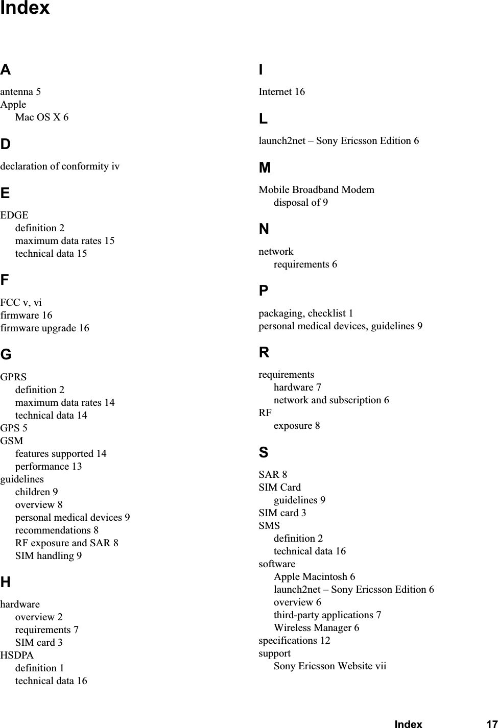 Index 17IndexAantenna 5AppleMac OS X 6Ddeclaration of conformity ivEEDGEdefinition 2maximum data rates 15technical data 15FFCC v, vifirmware 16firmware upgrade 16GGPRSdefinition 2maximum data rates 14technical data 14GPS 5GSMfeatures supported 14performance 13guidelineschildren 9overview 8personal medical devices 9recommendations 8RF exposure and SAR 8SIM handling 9Hhardwareoverview 2requirements 7SIM card 3HSDPAdefinition 1technical data 16IInternet 16Llaunch2net – Sony Ericsson Edition 6MMobile Broadband Modemdisposal of 9Nnetworkrequirements 6Ppackaging, checklist 1personal medical devices, guidelines 9Rrequirementshardware 7network and subscription 6RFexposure 8SSAR 8SIM Cardguidelines 9SIM card 3SMSdefinition 2technical data 16softwareApple Macintosh 6launch2net – Sony Ericsson Edition 6overview 6third-party applications 7Wireless Manager 6specifications 12supportSony Ericsson Website vii