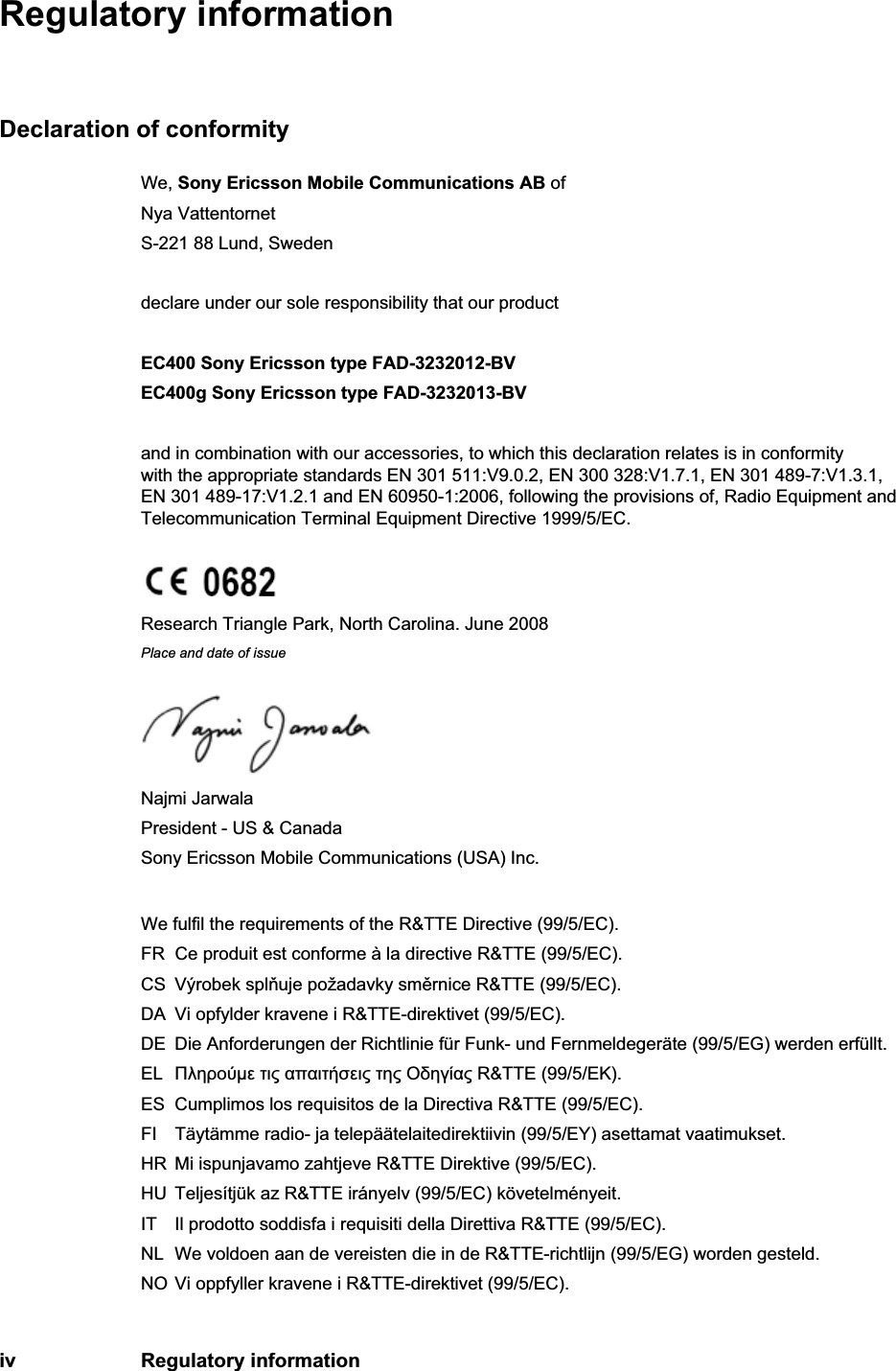 iv Regulatory informationRegulatory informationDeclaration of conformityWe, Sony Ericsson Mobile Communications AB ofNya VattentornetS-221 88 Lund, Swedendeclare under our sole responsibility that our productEC400 Sony Ericsson type FAD-3232012-BVEC400g Sony Ericsson type FAD-3232013-BVand in combination with our accessories, to which this declaration relates is in conformity with the appropriate standards EN 301 511:V9.0.2, EN 300 328:V1.7.1, EN 301 489-7:V1.3.1, EN 301 489-17:V1.2.1 and EN 60950-1:2006, following the provisions of, Radio Equipment and Telecommunication Terminal Equipment Directive 1999/5/EC.Research Triangle Park, North Carolina. June 2008Place and date of issueNajmi Jarwala President - US &amp; CanadaSony Ericsson Mobile Communications (USA) Inc.We fulfil the requirements of the R&amp;TTE Directive (99/5/EC).FR Ce produit est conforme à la directive R&amp;TTE (99/5/EC).CS Výrobek spluje požadavky smrnice R&amp;TTE (99/5/EC).DA Vi opfylder kravene i R&amp;TTE-direktivet (99/5/EC).DE Die Anforderungen der Richtlinie für Funk- und Fernmeldegeräte (99/5/EG) werden erfüllt.EL µ     R&amp;TTE (99/5/).ES Cumplimos los requisitos de la Directiva R&amp;TTE (99/5/EC).FI Täytämme radio- ja telepäätelaitedirektiivin (99/5/EY) asettamat vaatimukset.HR Mi ispunjavamo zahtjeve R&amp;TTE Direktive (99/5/EC).HU Teljesítjük az R&amp;TTE irányelv (99/5/EC) követelményeit.IT Il prodotto soddisfa i requisiti della Direttiva R&amp;TTE (99/5/EC).NL We voldoen aan de vereisten die in de R&amp;TTE-richtlijn (99/5/EG) worden gesteld.NO Vi oppfyller kravene i R&amp;TTE-direktivet (99/5/EC).