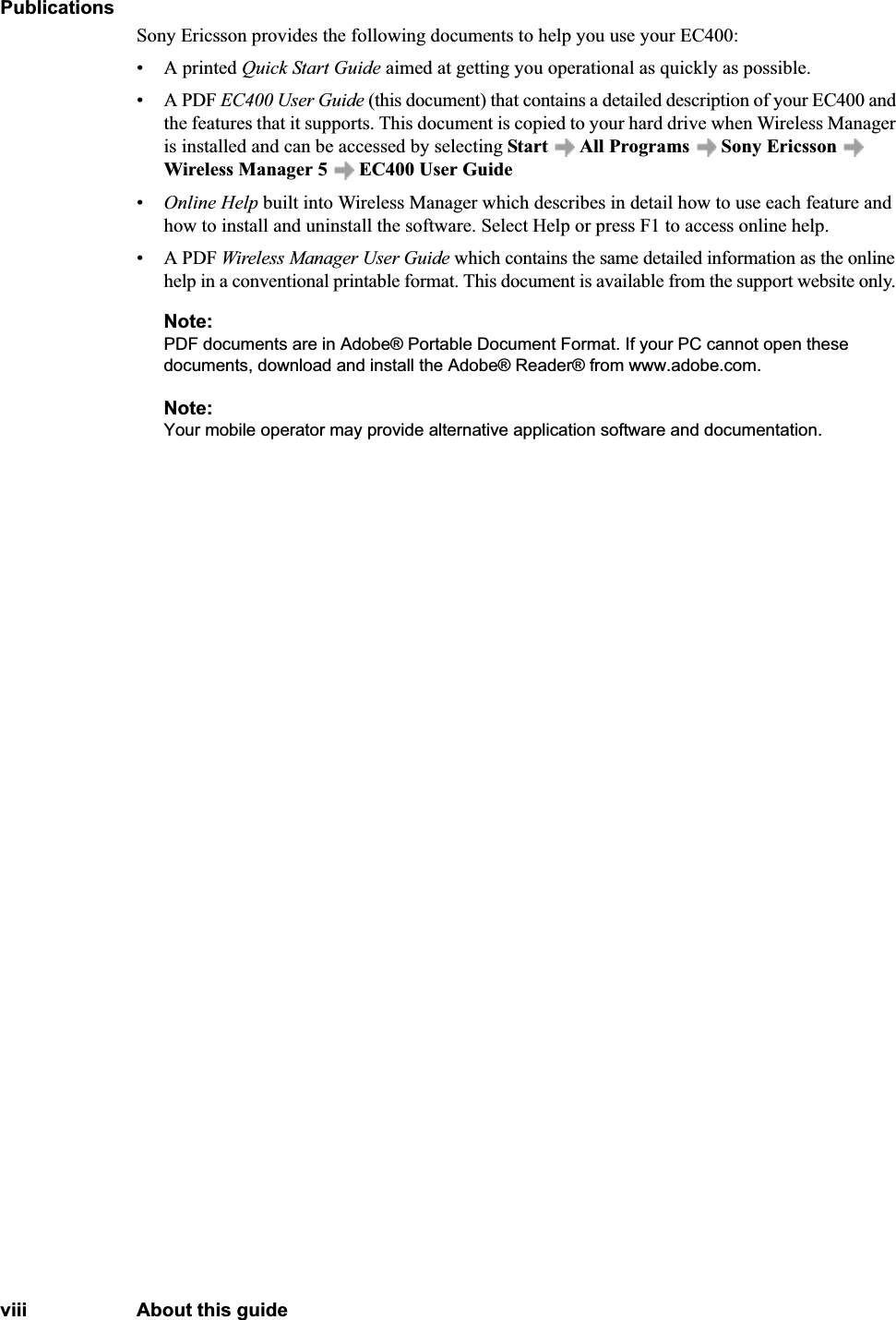 viii About this guidePublicationsSony Ericsson provides the following documents to help you use your EC400:• A printed Quick Start Guide aimed at getting you operational as quickly as possible.• A PDF EC400 User Guide (this document) that contains a detailed description of your EC400 and the features that it supports. This document is copied to your hard drive when Wireless Manager is installed and can be accessed by selecting Start   All Programs   Sony Ericsson  Wireless Manager 5  EC400 User Guide•Online Help built into Wireless Manager which describes in detail how to use each feature and how to install and uninstall the software. Select Help or press F1 to access online help.• A PDF Wireless Manager User Guide which contains the same detailed information as the online help in a conventional printable format. This document is available from the support website only. Note:PDF documents are in Adobe® Portable Document Format. If your PC cannot open these documents, download and install the Adobe® Reader® from www.adobe.com.Note:Your mobile operator may provide alternative application software and documentation.