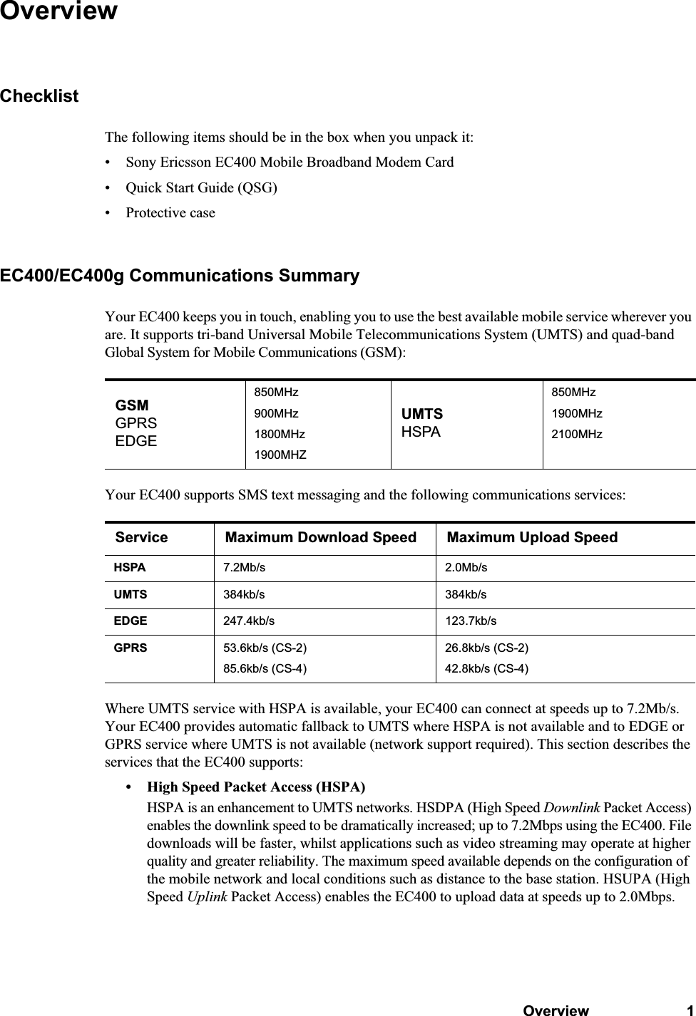 Overview 1OverviewChecklistThe following items should be in the box when you unpack it:• Sony Ericsson EC400 Mobile Broadband Modem Card• Quick Start Guide (QSG)• Protective caseEC400/EC400g Communications SummaryYour EC400 keeps you in touch, enabling you to use the best available mobile service wherever you are. It supports tri-band Universal Mobile Telecommunications System (UMTS) and quad-band Global System for Mobile Communications (GSM):Your EC400 supports SMS text messaging and the following communications services:Where UMTS service with HSPA is available, your EC400 can connect at speeds up to 7.2Mb/s. Your EC400 provides automatic fallback to UMTS where HSPA is not available and to EDGE or GPRS service where UMTS is not available (network support required). This section describes the services that the EC400 supports: • High Speed Packet Access (HSPA)HSPA is an enhancement to UMTS networks. HSDPA (High Speed Downlink Packet Access) enables the downlink speed to be dramatically increased; up to 7.2Mbps using the EC400. File downloads will be faster, whilst applications such as video streaming may operate at higher quality and greater reliability. The maximum speed available depends on the configuration of the mobile network and local conditions such as distance to the base station. HSUPA (High Speed Uplink Packet Access) enables the EC400 to upload data at speeds up to 2.0Mbps.GSMGPRSEDGE850MHz900MHz1800MHz1900MHZUMTSHSPA850MHz1900MHz2100MHzService Maximum Download Speed Maximum Upload SpeedHSPA 7.2Mb/s 2.0Mb/sUMTS 384kb/s 384kb/sEDGE 247.4kb/s 123.7kb/sGPRS 53.6kb/s (CS-2)85.6kb/s (CS-4)26.8kb/s (CS-2)42.8kb/s (CS-4)