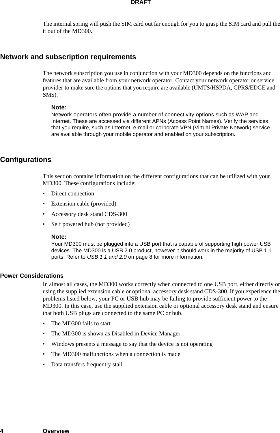 DRAFT4OverviewThe internal spring will push the SIM card out far enough for you to grasp the SIM card and pull the it out of the MD300.Network and subscription requirementsThe network subscription you use in conjunction with your MD300 depends on the functions and features that are available from your network operator. Contact your network operator or service provider to make sure the options that you require are available (UMTS/HSPDA, GPRS/EDGE and SMS).Note:Network operators often provide a number of connectivity options such as WAP and Internet. These are accessed via different APNs (Access Point Names). Verify the services that you require, such as Internet, e-mail or corporate VPN (Virtual Private Network) service are available through your mobile operator and enabled on your subscription.ConfigurationsThis section contains information on the different configurations that can be utilized with your MD300. These configurations include:• Direct connection• Extension cable (provided)• Accessory desk stand CDS-300• Self powered hub (not provided)Note:Your MD300 must be plugged into a USB port that is capable of supporting high power USB devices. The MD300 is a USB 2.0 product, however it should work in the majority of USB 1.1 ports. Refer to USB 1.1 and 2.0 on page 8 for more information.Power Considerations In almost all cases, the MD300 works correctly when connected to one USB port, either directly or using the supplied extension cable or optional accessory desk stand CDS-300. If you experience the problems listed below, your PC or USB hub may be failing to provide sufficient power to the MD300. In this case, use the supplied extension cable or optional accessory desk stand and ensure that both USB plugs are connected to the same PC or hub. • The MD300 fails to start • The MD300 is shown as Disabled in Device Manager • Windows presents a message to say that the device is not operating • The MD300 malfunctions when a connection is made • Data transfers frequently stall