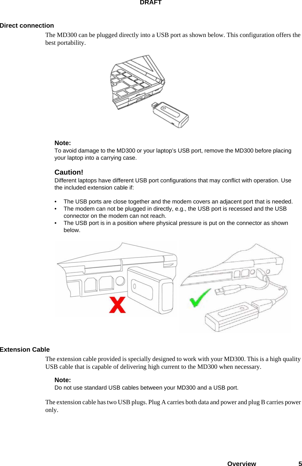 DRAFTOverview 5Direct connectionThe MD300 can be plugged directly into a USB port as shown below. This configuration offers the best portability.Note:To avoid damage to the MD300 or your laptop’s USB port, remove the MD300 before placing your laptop into a carrying case.Caution!Different laptops have different USB port configurations that may conflict with operation. Use the included extension cable if:• The USB ports are close together and the modem covers an adjacent port that is needed.• The modem can not be plugged in directly, e.g., the USB port is recessed and the USB connector on the modem can not reach.• The USB port is in a position where physical pressure is put on the connector as shown below.Extension CableThe extension cable provided is specially designed to work with your MD300. This is a high quality USB cable that is capable of delivering high current to the MD300 when necessary. Note:Do not use standard USB cables between your MD300 and a USB port.The extension cable has two USB plugs. Plug A carries both data and power and plug B carries power only. 