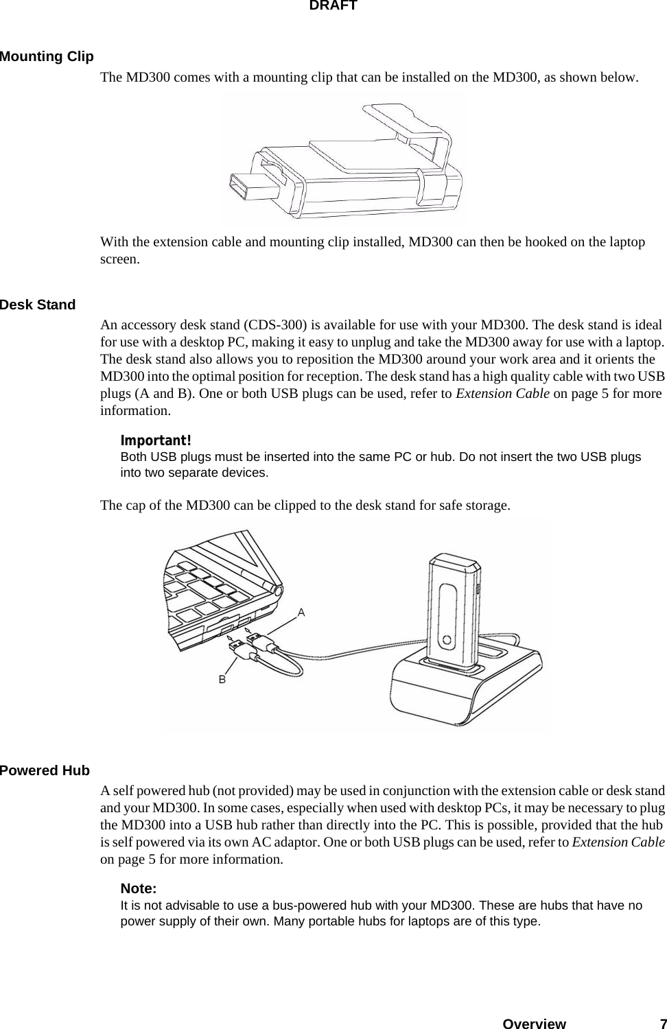 DRAFTOverview 7Mounting ClipThe MD300 comes with a mounting clip that can be installed on the MD300, as shown below. With the extension cable and mounting clip installed, MD300 can then be hooked on the laptop screen.Desk StandAn accessory desk stand (CDS-300) is available for use with your MD300. The desk stand is ideal for use with a desktop PC, making it easy to unplug and take the MD300 away for use with a laptop. The desk stand also allows you to reposition the MD300 around your work area and it orients the MD300 into the optimal position for reception. The desk stand has a high quality cable with two USB plugs (A and B). One or both USB plugs can be used, refer to Extension Cable on page 5 for more information.Important!Both USB plugs must be inserted into the same PC or hub. Do not insert the two USB plugs into two separate devices.The cap of the MD300 can be clipped to the desk stand for safe storage.Powered HubA self powered hub (not provided) may be used in conjunction with the extension cable or desk stand and your MD300. In some cases, especially when used with desktop PCs, it may be necessary to plug the MD300 into a USB hub rather than directly into the PC. This is possible, provided that the hub is self powered via its own AC adaptor. One or both USB plugs can be used, refer to Extension Cable on page 5 for more information.Note:It is not advisable to use a bus-powered hub with your MD300. These are hubs that have no power supply of their own. Many portable hubs for laptops are of this type.