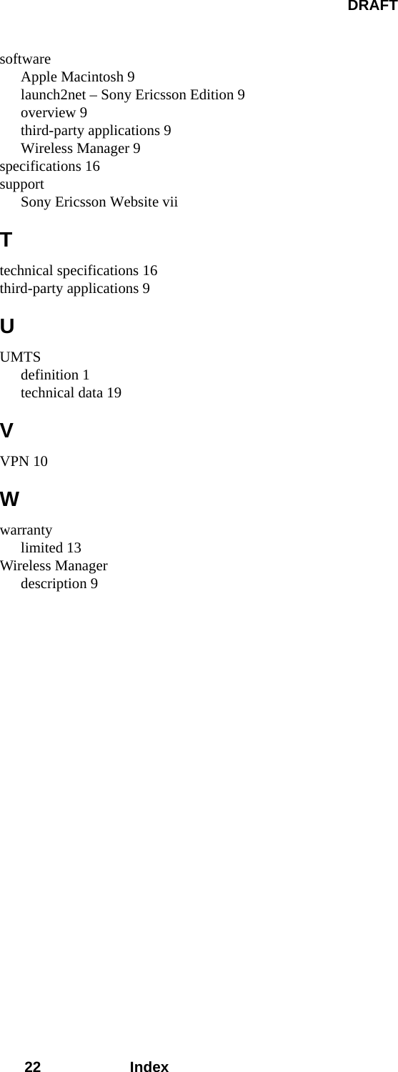 DRAFT22 IndexsoftwareApple Macintosh 9launch2net – Sony Ericsson Edition 9overview 9third-party applications 9Wireless Manager 9specifications 16supportSony Ericsson Website viiTtechnical specifications 16third-party applications 9UUMTSdefinition 1technical data 19VVPN 10Wwarrantylimited 13Wireless Managerdescription 9