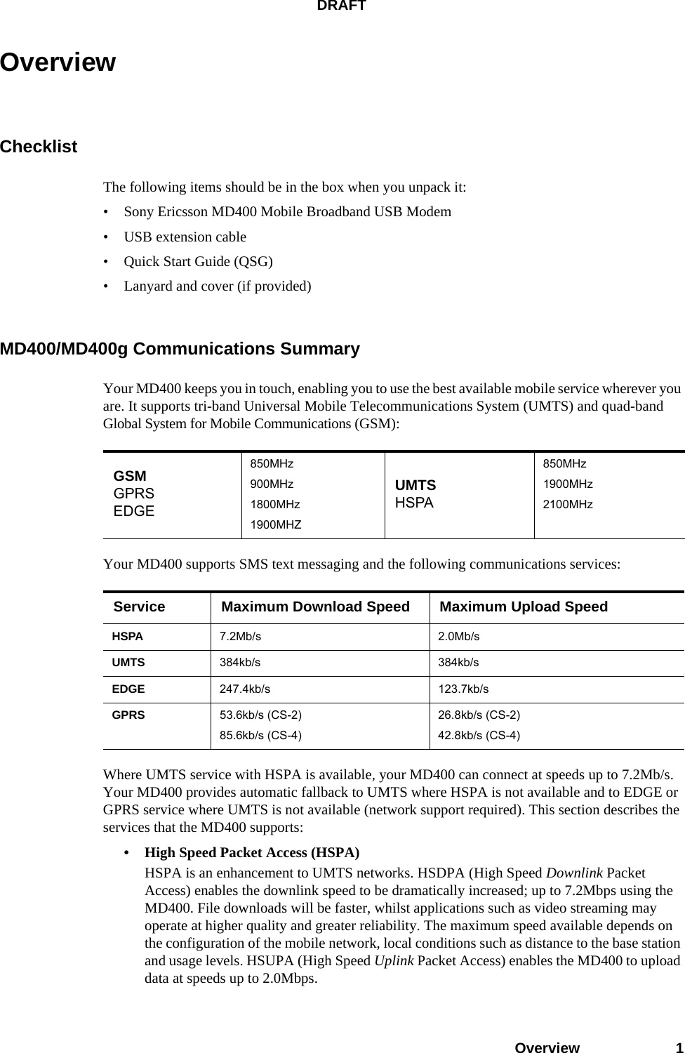 DRAFTOverview 1OverviewChecklistThe following items should be in the box when you unpack it:• Sony Ericsson MD400 Mobile Broadband USB Modem• USB extension cable• Quick Start Guide (QSG)• Lanyard and cover (if provided)MD400/MD400g Communications SummaryYour MD400 keeps you in touch, enabling you to use the best available mobile service wherever you are. It supports tri-band Universal Mobile Telecommunications System (UMTS) and quad-band Global System for Mobile Communications (GSM):Your MD400 supports SMS text messaging and the following communications services:Where UMTS service with HSPA is available, your MD400 can connect at speeds up to 7.2Mb/s. Your MD400 provides automatic fallback to UMTS where HSPA is not available and to EDGE or GPRS service where UMTS is not available (network support required). This section describes the services that the MD400 supports: • High Speed Packet Access (HSPA)HSPA is an enhancement to UMTS networks. HSDPA (High Speed Downlink Packet Access) enables the downlink speed to be dramatically increased; up to 7.2Mbps using the MD400. File downloads will be faster, whilst applications such as video streaming may operate at higher quality and greater reliability. The maximum speed available depends on the configuration of the mobile network, local conditions such as distance to the base station and usage levels. HSUPA (High Speed Uplink Packet Access) enables the MD400 to upload data at speeds up to 2.0Mbps.GSMGPRSEDGE850MHz900MHz1800MHz1900MHZUMTSHSPA850MHz1900MHz2100MHzService Maximum Download Speed Maximum Upload SpeedHSPA 7.2Mb/s 2.0Mb/sUMTS 384kb/s 384kb/sEDGE 247.4kb/s 123.7kb/sGPRS 53.6kb/s (CS-2)85.6kb/s (CS-4)26.8kb/s (CS-2)42.8kb/s (CS-4)