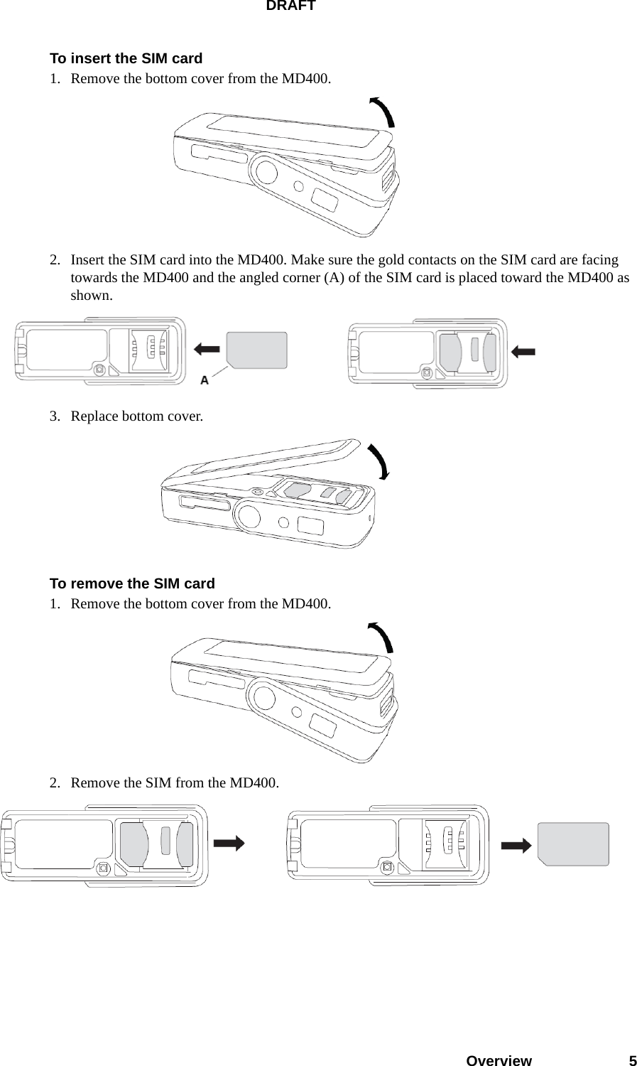 DRAFTOverview 5To insert the SIM card1. Remove the bottom cover from the MD400. 2. Insert the SIM card into the MD400. Make sure the gold contacts on the SIM card are facing towards the MD400 and the angled corner (A) of the SIM card is placed toward the MD400 as shown. 3. Replace bottom cover. To remove the SIM card1. Remove the bottom cover from the MD400. 2. Remove the SIM from the MD400.