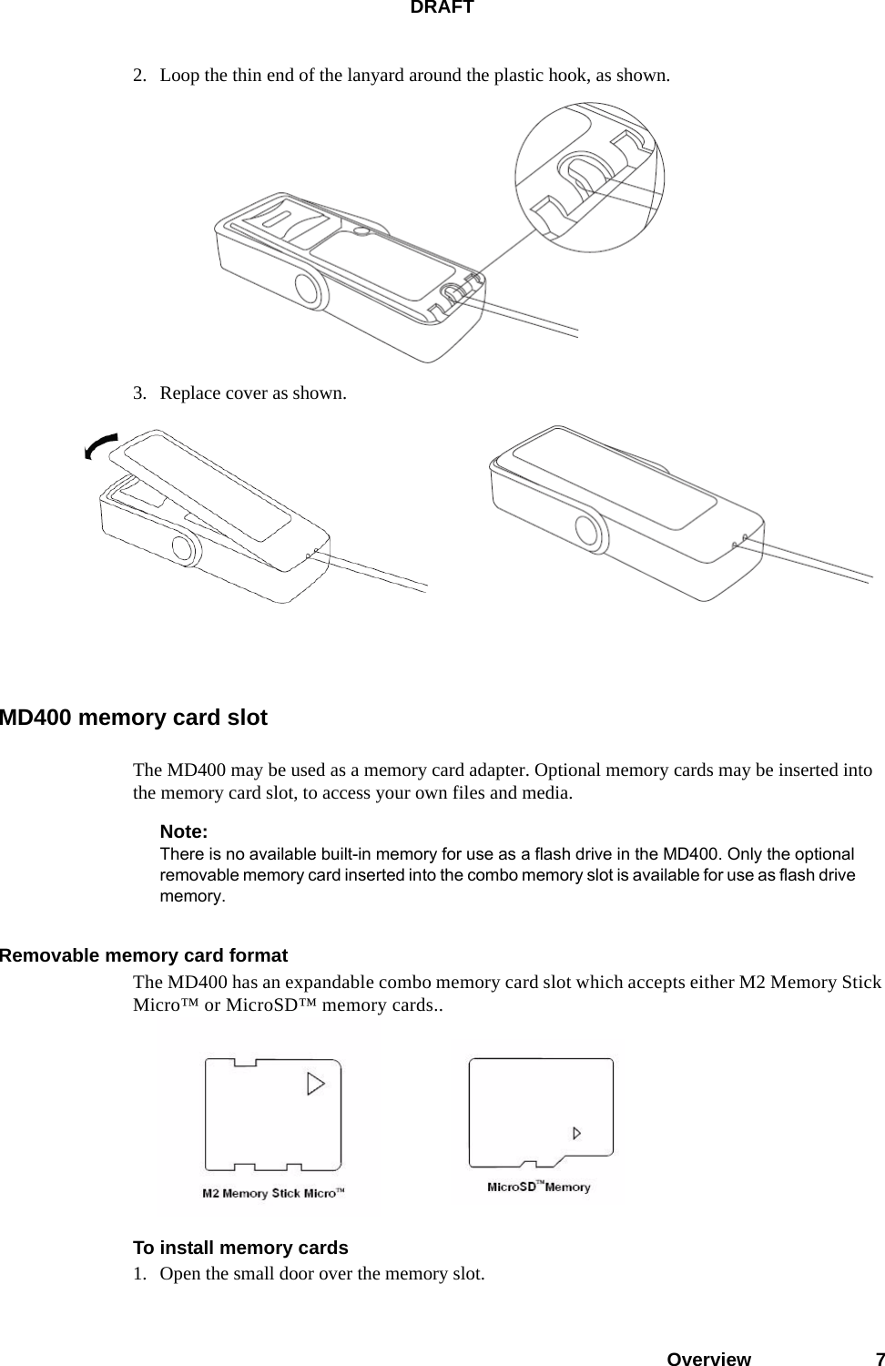 DRAFTOverview 72. Loop the thin end of the lanyard around the plastic hook, as shown.3. Replace cover as shown.MD400 memory card slotThe MD400 may be used as a memory card adapter. Optional memory cards may be inserted into the memory card slot, to access your own files and media.Note:There is no available built-in memory for use as a flash drive in the MD400. Only the optional removable memory card inserted into the combo memory slot is available for use as flash drive memory.Removable memory card formatThe MD400 has an expandable combo memory card slot which accepts either M2 Memory Stick Micro™ or MicroSD™ memory cards..To install memory cards1. Open the small door over the memory slot.