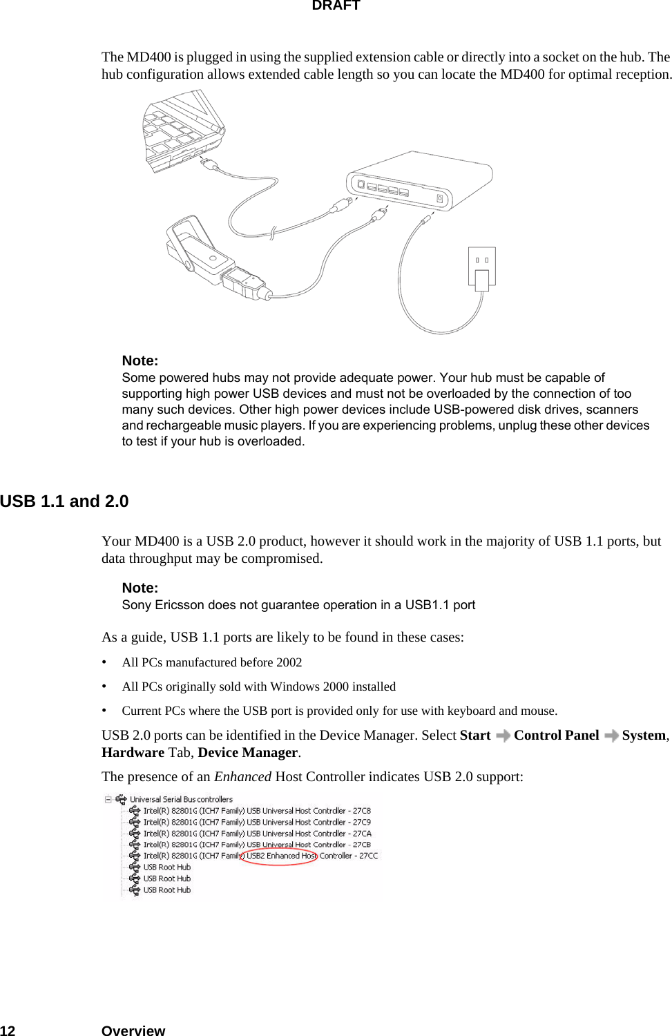 DRAFT12 OverviewThe MD400 is plugged in using the supplied extension cable or directly into a socket on the hub. The hub configuration allows extended cable length so you can locate the MD400 for optimal reception.Note:Some powered hubs may not provide adequate power. Your hub must be capable of supporting high power USB devices and must not be overloaded by the connection of too many such devices. Other high power devices include USB-powered disk drives, scanners and rechargeable music players. If you are experiencing problems, unplug these other devices to test if your hub is overloaded.USB 1.1 and 2.0Your MD400 is a USB 2.0 product, however it should work in the majority of USB 1.1 ports, but data throughput may be compromised.Note:Sony Ericsson does not guarantee operation in a USB1.1 portAs a guide, USB 1.1 ports are likely to be found in these cases:•All PCs manufactured before 2002•All PCs originally sold with Windows 2000 installed•Current PCs where the USB port is provided only for use with keyboard and mouse.USB 2.0 ports can be identified in the Device Manager. Select Start   Control Panel   System, Hardware Tab, Device Manager.The presence of an Enhanced Host Controller indicates USB 2.0 support: