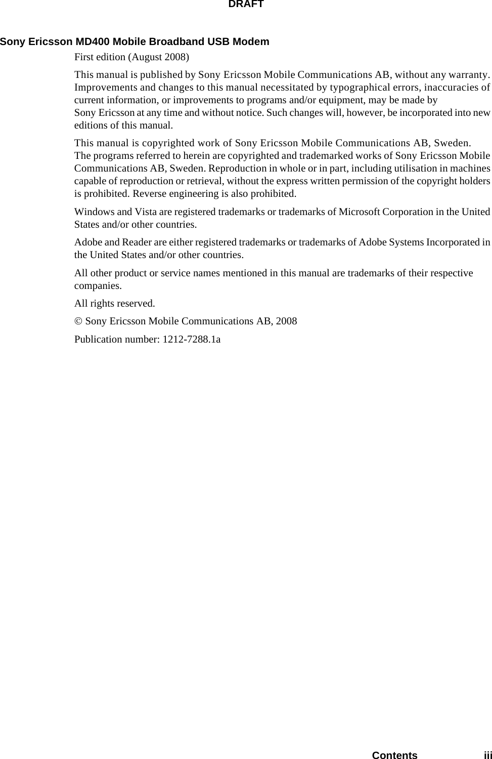 DRAFTContents iiiSony Ericsson MD400 Mobile Broadband USB ModemFirst edition (August 2008)This manual is published by Sony Ericsson Mobile Communications AB, without any warranty. Improvements and changes to this manual necessitated by typographical errors, inaccuracies of current information, or improvements to programs and/or equipment, may be made by Sony Ericsson at any time and without notice. Such changes will, however, be incorporated into new editions of this manual.This manual is copyrighted work of Sony Ericsson Mobile Communications AB, Sweden. The programs referred to herein are copyrighted and trademarked works of Sony Ericsson Mobile Communications AB, Sweden. Reproduction in whole or in part, including utilisation in machines capable of reproduction or retrieval, without the express written permission of the copyright holders is prohibited. Reverse engineering is also prohibited.Windows and Vista are registered trademarks or trademarks of Microsoft Corporation in the United States and/or other countries.Adobe and Reader are either registered trademarks or trademarks of Adobe Systems Incorporated in the United States and/or other countries.All other product or service names mentioned in this manual are trademarks of their respective companies.All rights reserved.© Sony Ericsson Mobile Communications AB, 2008Publication number: 1212-7288.1a