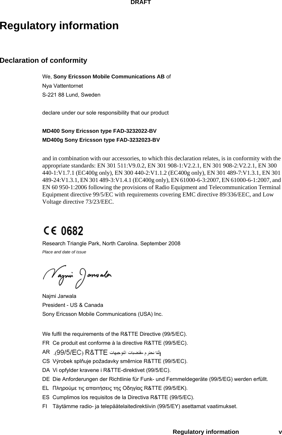 DRAFTRegulatory information vRegulatory informationDeclaration of conformityWe, Sony Ericsson Mobile Communications AB ofNya VattentornetS-221 88 Lund, Swedendeclare under our sole responsibility that our productMD400 Sony Ericsson type FAD-3232022-BVMD400g Sony Ericsson type FAD-3232023-BVand in combination with our accessories, to which this declaration relates, is in conformity with the appropriate standards: EN 301 511:V9.0.2, EN 301 908-1:V2.2.1, EN 301 908-2:V2.2.1, EN 300 440-1:V1.7.1 (EC400g only), EN 300 440-2:V1.1.2 (EC400g only), EN 301 489-7:V1.3.1, EN 301 489-24:V1.3.1, EN 301 489-3:V1.4.1 (EC400g only), EN 61000-6-3:2007, EN 61000-6-1:2007, and EN 60 950-1:2006 following the provisions of Radio Equipment and Telecommunication Terminal Equipment directive 99/5/EC with requirements covering EMC directive 89/336/EEC, and Low Voltage directive 73/23/EEC.Research Triangle Park, North Carolina. September 2008Place and date of issueNajmi Jarwala President - US &amp; CanadaSony Ericsson Mobile Communications (USA) Inc.We fulfil the requirements of the R&amp;TTE Directive (99/5/EC).FR Ce produit est conforme à la directive R&amp;TTE (99/5/EC).ARCS Výrobek splňuje požadavky směrnice R&amp;TTE (99/5/EC).DA Vi opfylder kravene i R&amp;TTE-direktivet (99/5/EC).DE Die Anforderungen der Richtlinie für Funk- und Fernmeldegeräte (99/5/EG) werden erfüllt.EL Πληρούμε τις απαιτήσεις της Οδηγίας R&amp;TTE (99/5/ΕΚ).ES Cumplimos los requisitos de la Directiva R&amp;TTE (99/5/EC).FI Täytämme radio- ja telepäätelaitedirektiivin (99/5/EY) asettamat vaatimukset.