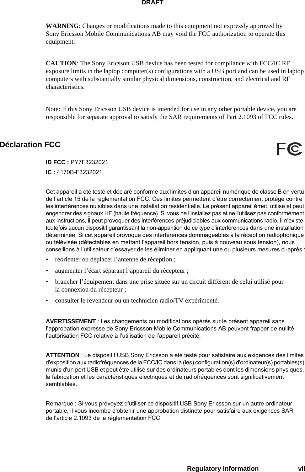 DRAFTRegulatory information viiWARNING: Changes or modifications made to this equipment not expressly approved by Sony Ericsson Mobile Communications AB may void the FCC authorization to operate this equipment.CAUTION: The Sony Ericsson USB device has been tested for compliance with FCC/IC RF exposure limits in the laptop computer(s) configurations with a USB port and can be used in laptop computers with substantially similar physical dimensions, construction, and electrical and RF characteristics.Note: If this Sony Ericsson USB device is intended for use in any other portable device, you are responsible for separate approval to satisfy the SAR requirements of Part 2.1093 of FCC rules.Déclaration FCCID FCC : PY7F3232021IC : 4170B-F3232021Cet appareil a été testé et déclaré conforme aux limites d’un appareil numérique de classe B en vertu de l’article 15 de la réglementation FCC. Ces limites permettent d’être correctement protégé contre les interférences nuisibles dans une installation résidentielle. Le présent appareil émet, utilise et peut engendrer des signaux HF (haute fréquence). Si vous ne l’installez pas et ne l’utilisez pas conformément aux instructions, il peut provoquer des interférences préjudiciables aux communications radio. Il n’existe toutefois aucun dispositif garantissant la non-apparition de ce type d’interférences dans une installation déterminée. Si cet appareil provoque des interférences dommageables à la réception radiophonique ou télévisée (détectables en mettant l’appareil hors tension, puis à nouveau sous tension), nous conseillons à l’utilisateur d’essayer de les éliminer en appliquant une ou plusieurs mesures ci-après :• réorienter ou déplacer l’antenne de réception ;• augmenter l’écart séparant l’appareil du récepteur ;• brancher l’équipement dans une prise située sur un circuit différent de celui utilisé pour la connexion du récepteur ;• consulter le revendeur ou un technicien radio/TV expérimenté.AVERTISSEMENT : Les changements ou modifications opérés sur le présent appareil sans l’approbation expresse de Sony Ericsson Mobile Communications AB peuvent frapper de nullité l’autorisation FCC relative à l’utilisation de l’appareil précité.ATTENTION : Le dispositif USB Sony Ericsson a été testé pour satisfaire aux exigences des limites d&apos;exposition aux radiofréquences de la FCC/IC dans la (les) configuration(s) d&apos;ordinateur(s) portables(s) munis d&apos;un port USB et peut être utilisé sur des ordinateurs portables dont les dimensions physiques, la fabrication et les caractéristiques électriques et de radiofréquences sont significativement semblables.Remarque : Si vous prévoyez d&apos;utiliser ce dispositif USB Sony Ericsson sur un autre ordinateur portable, il vous incombe d&apos;obtenir une approbation distincte pour satisfaire aux exigences SAR de l&apos;article 2.1093 de la réglementation FCC.FCc