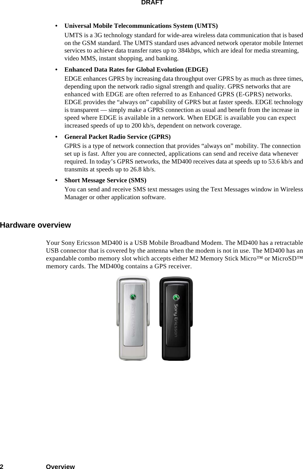 DRAFT2Overview• Universal Mobile Telecommunications System (UMTS)UMTS is a 3G technology standard for wide-area wireless data communication that is based on the GSM standard. The UMTS standard uses advanced network operator mobile Internet services to achieve data transfer rates up to 384kbps, which are ideal for media streaming, video MMS, instant shopping, and banking.• Enhanced Data Rates for Global Evolution (EDGE)EDGE enhances GPRS by increasing data throughput over GPRS by as much as three times, depending upon the network radio signal strength and quality. GPRS networks that are enhanced with EDGE are often referred to as Enhanced GPRS (E-GPRS) networks. EDGE provides the “always on” capability of GPRS but at faster speeds. EDGE technology is transparent — simply make a GPRS connection as usual and benefit from the increase in speed where EDGE is available in a network. When EDGE is available you can expect increased speeds of up to 200 kb/s, dependent on network coverage.• General Packet Radio Service (GPRS)GPRS is a type of network connection that provides “always on” mobility. The connection set up is fast. After you are connected, applications can send and receive data whenever required. In today’s GPRS networks, the MD400 receives data at speeds up to 53.6 kb/s and transmits at speeds up to 26.8 kb/s.• Short Message Service (SMS)You can send and receive SMS text messages using the Text Messages window in Wireless Manager or other application software.Hardware overviewYour Sony Ericsson MD400 is a USB Mobile Broadband Modem. The MD400 has a retractable USB connector that is covered by the antenna when the modem is not in use. The MD400 has an expandable combo memory slot which accepts either M2 Memory Stick Micro™ or MicroSD™ memory cards. The MD400g contains a GPS receiver.