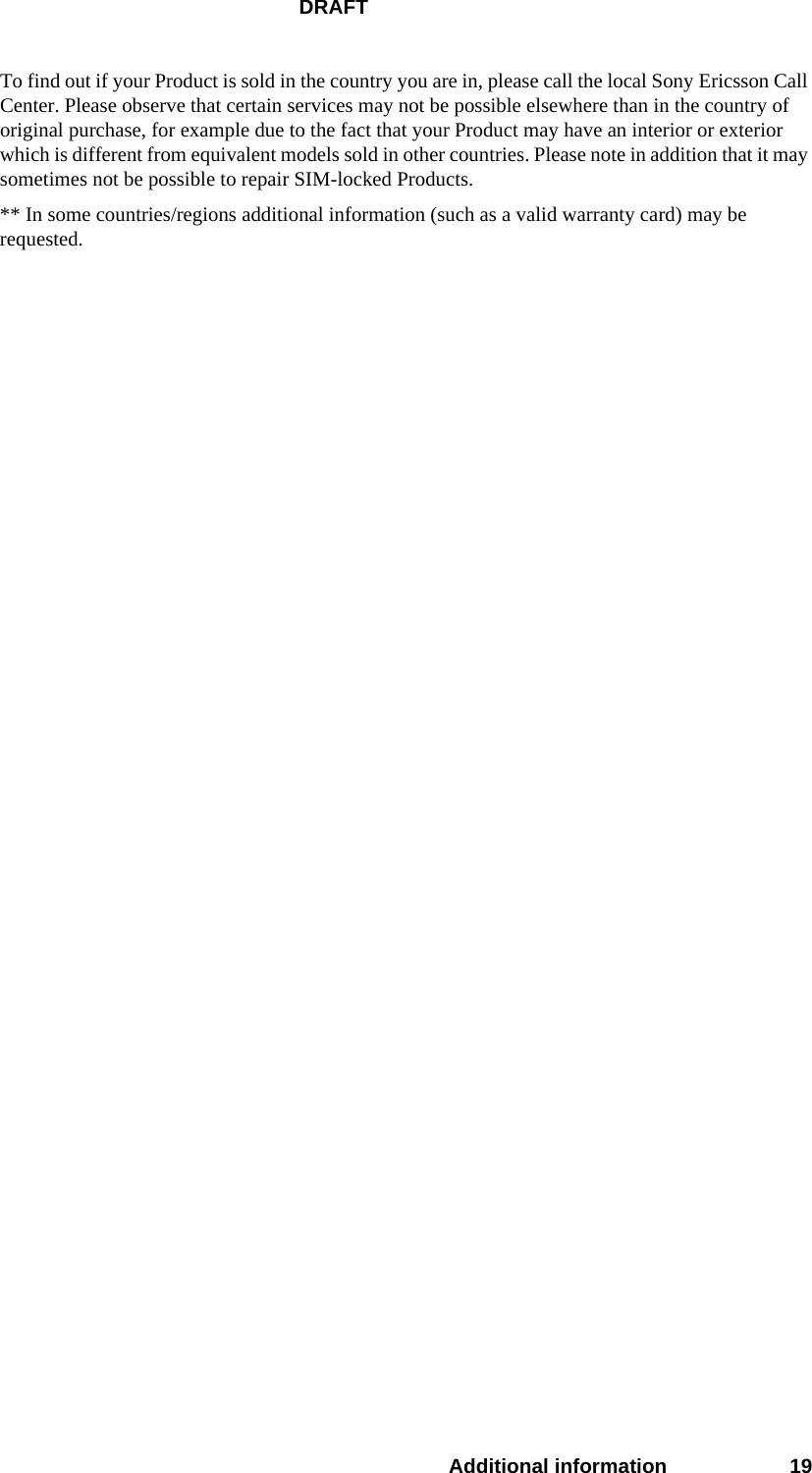 DRAFTAdditional information 19To find out if your Product is sold in the country you are in, please call the local Sony Ericsson Call Center. Please observe that certain services may not be possible elsewhere than in the country of original purchase, for example due to the fact that your Product may have an interior or exterior which is different from equivalent models sold in other countries. Please note in addition that it may sometimes not be possible to repair SIM-locked Products.** In some countries/regions additional information (such as a valid warranty card) may be requested.