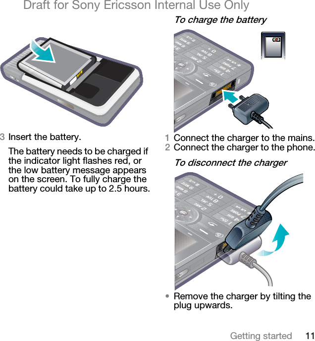 11Getting startedDraft for Sony Ericsson Internal Use OnlyPInsert the battery.The battery needs to be charged if the indicator light flashes red, or the low battery message appears on the screen. To fully charge the battery could take up to 2.5 hours.qç=ÅÜ~êÖÉ=íÜÉ=Ä~ííÉêóNConnect the charger to the mains.OConnect the charger to the phone.qç=ÇáëÅçååÉÅí=íÜÉ=ÅÜ~êÖÉê√Remove the charger by tilting the plug upwards.