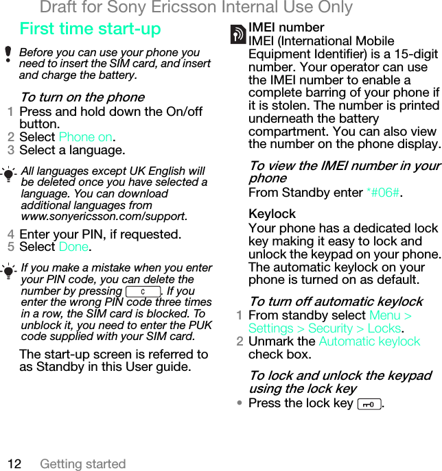 12 Getting startedDraft for Sony Ericsson Internal Use Onlycáêëí=íáãÉ=ëí~êíJìéqç=íìêå=çå=íÜÉ=éÜçåÉNPress and hold down the On/off button.OSelect mÜçåÉ=çå.PSelect a language.QEnter your PIN, if requested.RSelect açåÉ.The start-up screen is referred to as Standby in this User guide.fjbf=åìãÄÉêIMEI (International Mobile Equipment Identifier) is a 15-digit number. Your operator can use the IMEI number to enable a complete barring of your phone if it is stolen. The number is printed underneath the battery compartment. You can also view the number on the phone display.qç=îáÉï=íÜÉ=fjbf=åìãÄÉê=áå=óçìê=éÜçåÉFrom Standby enter G@MS@.hÉóäçÅâYour phone has a dedicated lock key making it easy to lock and unlock the keypad on your phone. The automatic keylock on your phone is turned on as default.qç=íìêå=çÑÑ=~ìíçã~íáÅ=âÉóäçÅâNFrom standby select jÉåì=[=pÉííáåÖë=[=pÉÅìêáíó=[=içÅâë.OUnmark the ^ìíçã~íáÅ=âÉóäçÅâ check box.qç=äçÅâ=~åÇ=ìåäçÅâ=íÜÉ=âÉóé~Ç=ìëáåÖ=íÜÉ=äçÅâ=âÉó√Press the lock key  .Before you can use your phone you need to insert the SIM card, and insert and charge the battery.All languages except UK English will be deleted once you have selected a language. You can download additional languages from www.sonyericsson.com/support.If you make a mistake when you enter your PIN code, you can delete the number by pressing  . If you enter the wrong PIN code three times in a row, the SIM card is blocked. To unblock it, you need to enter the PUK code supplied with your SIM card.