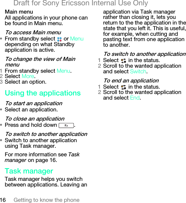 16 Getting to know the phoneDraft for Sony Ericsson Internal Use Onlyj~áå=ãÉåìAll applications in your phone can be found in Main menu.qç=~ÅÅÉëë=j~áå=ãÉåì√From standby select   or jÉåì depending on what Standby application is active.qç=ÅÜ~åÖÉ=íÜÉ=îáÉï=çÑ=j~áå=ãÉåìNFrom standby select jÉåì.OSelect jçêÉ.PSelect an option.rëáåÖ=íÜÉ=~ééäáÅ~íáçåëqç=ëí~êí=~å=~ééäáÅ~íáçå√Select an application.qç=ÅäçëÉ=~å=~ééäáÅ~íáçå√Press and hold down  .qç=ëïáíÅÜ=íç=~åçíÜÉê=~ééäáÅ~íáçå√Switch to another application using Task manager. For more information see Task manager on page 16.q~ëâ=ã~å~ÖÉêTask manager helps you switch between applications. Leaving an application via Task manager rather than closing it, lets you return to the the application in the state that you left it. This is useful, for example, when cutting and pasting text from one application to another.qç=ëïáíÅÜ=íç=~åçíÜÉê=~ééäáÅ~íáçåNSelect   in the status.OScroll to the wanted application and select pïáíÅÜ.qç=ÉåÇ=~å=~ééäáÅ~íáçåNSelect   in the status.OScroll to the wanted application and select båÇ.