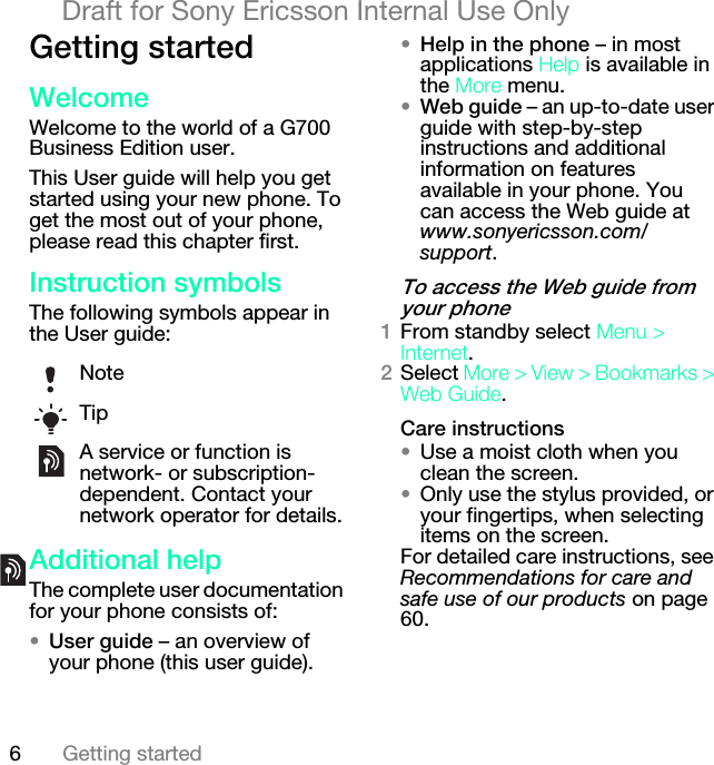 6Getting startedDraft for Sony Ericsson Internal Use OnlydÉííáåÖ=ëí~êíÉÇtÉäÅçãÉWelcome to the world of a G700 Business Edition user.This User guide will help you get started using your new phone. To get the most out of your phone, please read this chapter first.fåëíêìÅíáçå=ëóãÄçäëThe following symbols appear in the User guide:^ÇÇáíáçå~ä=ÜÉäéThe complete user documentation for your phone consists of:√rëÉê=ÖìáÇÉ – an overview of your phone (this user guide).√eÉäé=áå=íÜÉ=éÜçåÉ=– in most applications eÉäé is available in the jçêÉ menu.√tÉÄ=ÖìáÇÉ – an up-to-date user guide with step-by-step instructions and additional information on features available in your phone. You can access the Web guide at www.sonyericsson.com/support.qç=~ÅÅÉëë=íÜÉ=tÉÄ=ÖìáÇÉ=Ñêçã=óçìê=éÜçåÉNFrom standby select jÉåì=[=fåíÉêåÉí.OSelect jçêÉ=[=sáÉï=[=_ççâã~êâë=[=tÉÄ=dìáÇÉ.`~êÉ=áåëíêìÅíáçåë√Use a moist cloth when you clean the screen.√Only use the stylus provided, or your fingertips, when selecting items on the screen.For detailed care instructions, see Recommendations for care and safe use of our products on page 60.NoteTipA service or function is network- or subscription-dependent. Contact your network operator for details.
